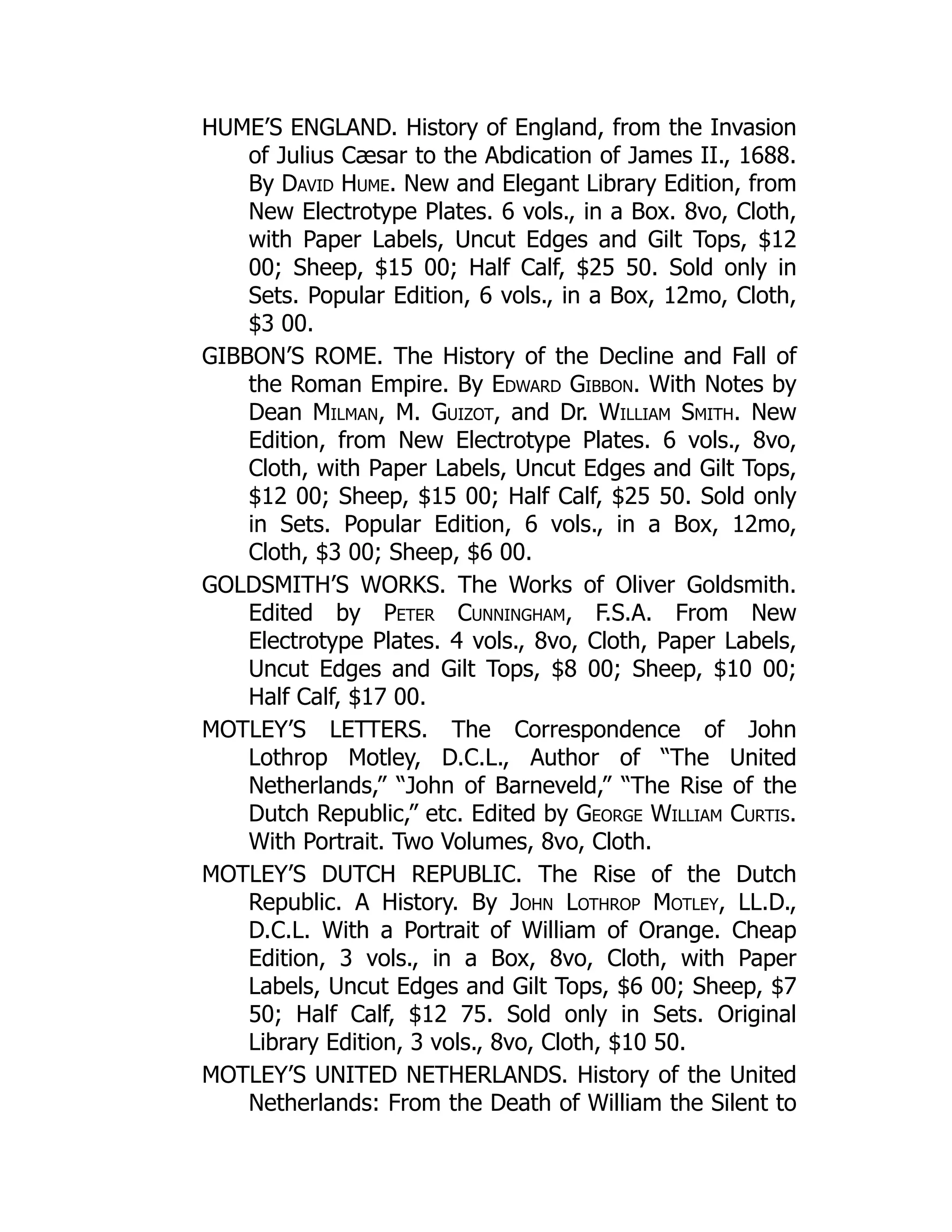 HUME’S ENGLAND. History of England, from the Invasion
of Julius Cæsar to the Abdication of James II., 1688.
By David Hume. New and Elegant Library Edition, from
New Electrotype Plates. 6 vols., in a Box. 8vo, Cloth,
with Paper Labels, Uncut Edges and Gilt Tops, $12
00; Sheep, $15 00; Half Calf, $25 50. Sold only in
Sets. Popular Edition, 6 vols., in a Box, 12mo, Cloth,
$3 00.
GIBBON’S ROME. The History of the Decline and Fall of
the Roman Empire. By Edward Gibbon. With Notes by
Dean Milman, M. Guizot, and Dr. William Smith. New
Edition, from New Electrotype Plates. 6 vols., 8vo,
Cloth, with Paper Labels, Uncut Edges and Gilt Tops,
$12 00; Sheep, $15 00; Half Calf, $25 50. Sold only
in Sets. Popular Edition, 6 vols., in a Box, 12mo,
Cloth, $3 00; Sheep, $6 00.
GOLDSMITH’S WORKS. The Works of Oliver Goldsmith.
Edited by Peter Cunningham, F.S.A. From New
Electrotype Plates. 4 vols., 8vo, Cloth, Paper Labels,
Uncut Edges and Gilt Tops, $8 00; Sheep, $10 00;
Half Calf, $17 00.
MOTLEY’S LETTERS. The Correspondence of John
Lothrop Motley, D.C.L., Author of “The United
Netherlands,” “John of Barneveld,” “The Rise of the
Dutch Republic,” etc. Edited by George William Curtis.
With Portrait. Two Volumes, 8vo, Cloth.
MOTLEY’S DUTCH REPUBLIC. The Rise of the Dutch
Republic. A History. By John Lothrop Motley, LL.D.,
D.C.L. With a Portrait of William of Orange. Cheap
Edition, 3 vols., in a Box, 8vo, Cloth, with Paper
Labels, Uncut Edges and Gilt Tops, $6 00; Sheep, $7
50; Half Calf, $12 75. Sold only in Sets. Original
Library Edition, 3 vols., 8vo, Cloth, $10 50.
MOTLEY’S UNITED NETHERLANDS. History of the United
Netherlands: From the Death of William the Silent to
 