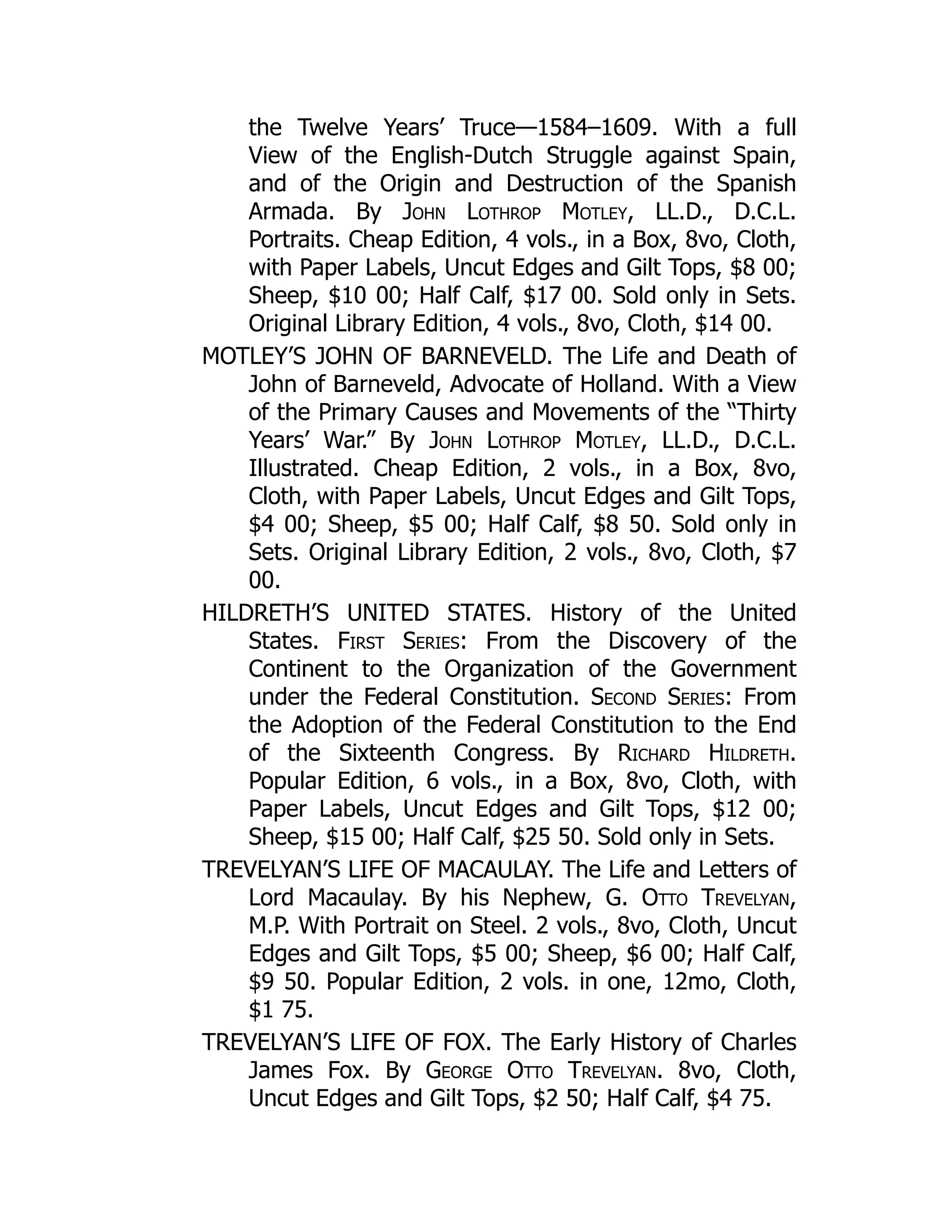 the Twelve Years’ Truce—1584–1609. With a full
View of the English-Dutch Struggle against Spain,
and of the Origin and Destruction of the Spanish
Armada. By John Lothrop Motley, LL.D., D.C.L.
Portraits. Cheap Edition, 4 vols., in a Box, 8vo, Cloth,
with Paper Labels, Uncut Edges and Gilt Tops, $8 00;
Sheep, $10 00; Half Calf, $17 00. Sold only in Sets.
Original Library Edition, 4 vols., 8vo, Cloth, $14 00.
MOTLEY’S JOHN OF BARNEVELD. The Life and Death of
John of Barneveld, Advocate of Holland. With a View
of the Primary Causes and Movements of the “Thirty
Years’ War.” By John Lothrop Motley, LL.D., D.C.L.
Illustrated. Cheap Edition, 2 vols., in a Box, 8vo,
Cloth, with Paper Labels, Uncut Edges and Gilt Tops,
$4 00; Sheep, $5 00; Half Calf, $8 50. Sold only in
Sets. Original Library Edition, 2 vols., 8vo, Cloth, $7
00.
HILDRETH’S UNITED STATES. History of the United
States. First Series: From the Discovery of the
Continent to the Organization of the Government
under the Federal Constitution. Second Series: From
the Adoption of the Federal Constitution to the End
of the Sixteenth Congress. By Richard Hildreth.
Popular Edition, 6 vols., in a Box, 8vo, Cloth, with
Paper Labels, Uncut Edges and Gilt Tops, $12 00;
Sheep, $15 00; Half Calf, $25 50. Sold only in Sets.
TREVELYAN’S LIFE OF MACAULAY. The Life and Letters of
Lord Macaulay. By his Nephew, G. Otto Trevelyan,
M.P. With Portrait on Steel. 2 vols., 8vo, Cloth, Uncut
Edges and Gilt Tops, $5 00; Sheep, $6 00; Half Calf,
$9 50. Popular Edition, 2 vols. in one, 12mo, Cloth,
$1 75.
TREVELYAN’S LIFE OF FOX. The Early History of Charles
James Fox. By George Otto Trevelyan. 8vo, Cloth,
Uncut Edges and Gilt Tops, $2 50; Half Calf, $4 75.
 
