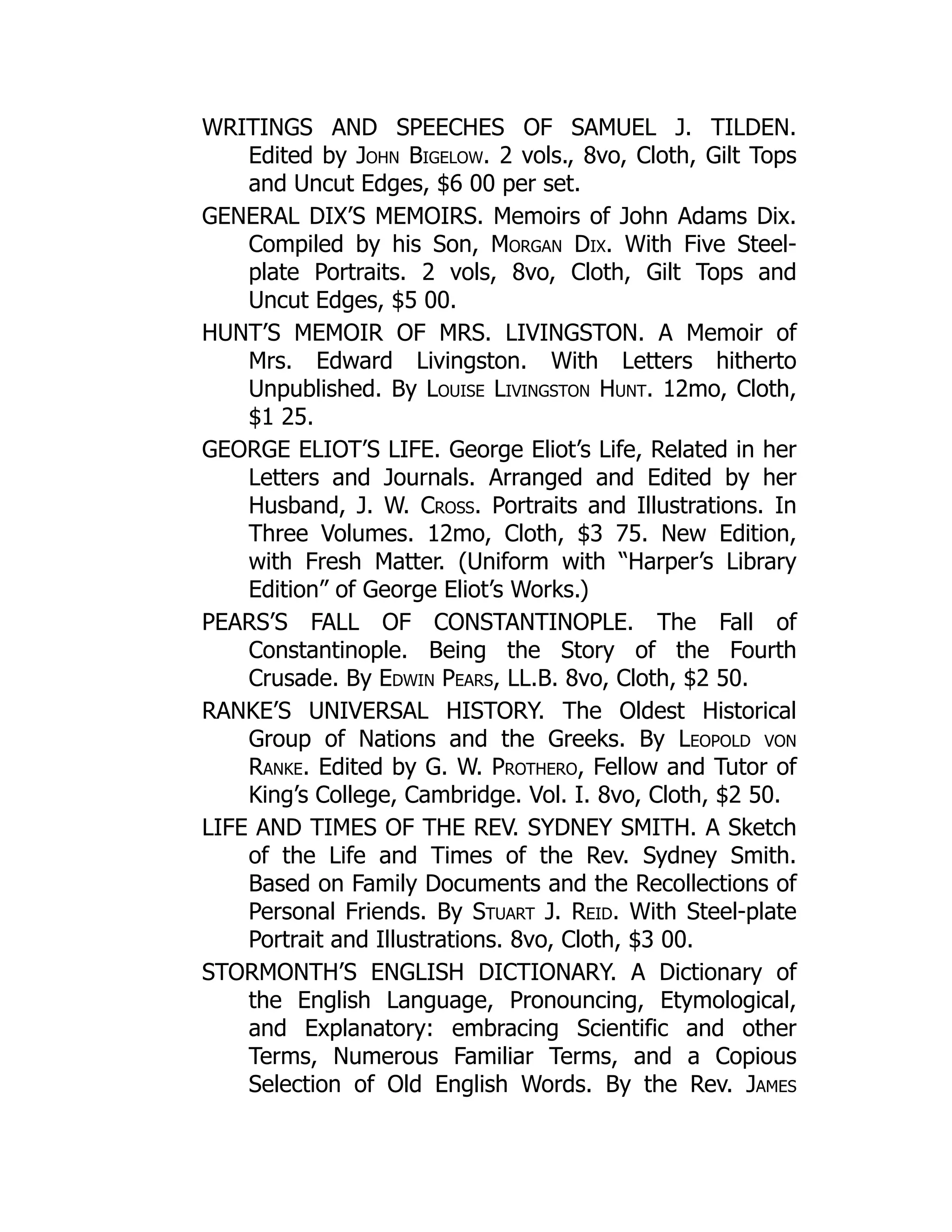 WRITINGS AND SPEECHES OF SAMUEL J. TILDEN.
Edited by John Bigelow. 2 vols., 8vo, Cloth, Gilt Tops
and Uncut Edges, $6 00 per set.
GENERAL DIX’S MEMOIRS. Memoirs of John Adams Dix.
Compiled by his Son, Morgan Dix. With Five Steel-
plate Portraits. 2 vols, 8vo, Cloth, Gilt Tops and
Uncut Edges, $5 00.
HUNT’S MEMOIR OF MRS. LIVINGSTON. A Memoir of
Mrs. Edward Livingston. With Letters hitherto
Unpublished. By Louise Livingston Hunt. 12mo, Cloth,
$1 25.
GEORGE ELIOT’S LIFE. George Eliot’s Life, Related in her
Letters and Journals. Arranged and Edited by her
Husband, J. W. Cross. Portraits and Illustrations. In
Three Volumes. 12mo, Cloth, $3 75. New Edition,
with Fresh Matter. (Uniform with “Harper’s Library
Edition” of George Eliot’s Works.)
PEARS’S FALL OF CONSTANTINOPLE. The Fall of
Constantinople. Being the Story of the Fourth
Crusade. By Edwin Pears, LL.B. 8vo, Cloth, $2 50.
RANKE’S UNIVERSAL HISTORY. The Oldest Historical
Group of Nations and the Greeks. By Leopold von
Ranke. Edited by G. W. Prothero, Fellow and Tutor of
King’s College, Cambridge. Vol. I. 8vo, Cloth, $2 50.
LIFE AND TIMES OF THE REV. SYDNEY SMITH. A Sketch
of the Life and Times of the Rev. Sydney Smith.
Based on Family Documents and the Recollections of
Personal Friends. By Stuart J. Reid. With Steel-plate
Portrait and Illustrations. 8vo, Cloth, $3 00.
STORMONTH’S ENGLISH DICTIONARY. A Dictionary of
the English Language, Pronouncing, Etymological,
and Explanatory: embracing Scientific and other
Terms, Numerous Familiar Terms, and a Copious
Selection of Old English Words. By the Rev. James
 