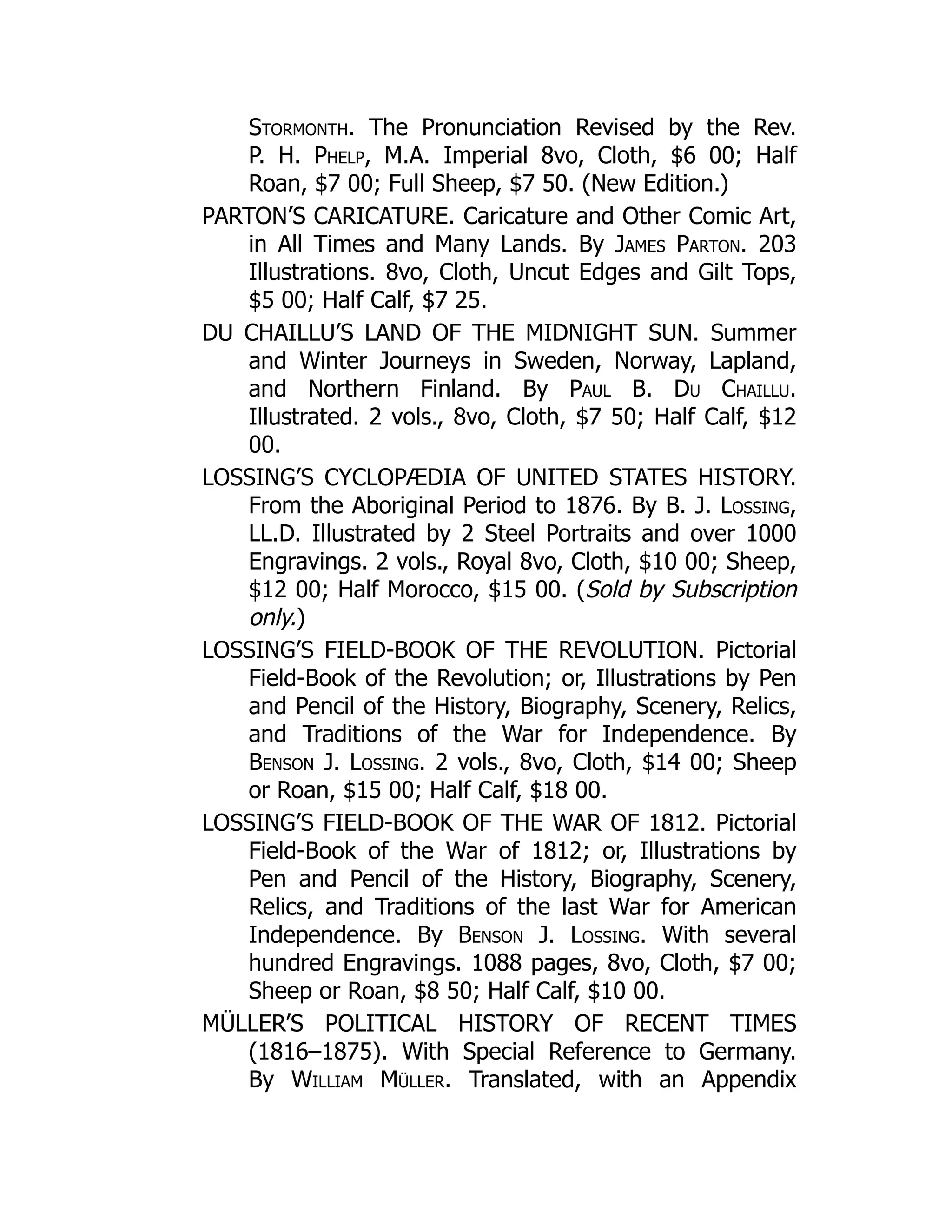 Stormonth. The Pronunciation Revised by the Rev.
P. H. Phelp, M.A. Imperial 8vo, Cloth, $6 00; Half
Roan, $7 00; Full Sheep, $7 50. (New Edition.)
PARTON’S CARICATURE. Caricature and Other Comic Art,
in All Times and Many Lands. By James Parton. 203
Illustrations. 8vo, Cloth, Uncut Edges and Gilt Tops,
$5 00; Half Calf, $7 25.
DU CHAILLU’S LAND OF THE MIDNIGHT SUN. Summer
and Winter Journeys in Sweden, Norway, Lapland,
and Northern Finland. By Paul B. Du Chaillu.
Illustrated. 2 vols., 8vo, Cloth, $7 50; Half Calf, $12
00.
LOSSING’S CYCLOPÆDIA OF UNITED STATES HISTORY.
From the Aboriginal Period to 1876. By B. J. Lossing,
LL.D. Illustrated by 2 Steel Portraits and over 1000
Engravings. 2 vols., Royal 8vo, Cloth, $10 00; Sheep,
$12 00; Half Morocco, $15 00. (Sold by Subscription
only.)
LOSSING’S FIELD-BOOK OF THE REVOLUTION. Pictorial
Field-Book of the Revolution; or, Illustrations by Pen
and Pencil of the History, Biography, Scenery, Relics,
and Traditions of the War for Independence. By
Benson J. Lossing. 2 vols., 8vo, Cloth, $14 00; Sheep
or Roan, $15 00; Half Calf, $18 00.
LOSSING’S FIELD-BOOK OF THE WAR OF 1812. Pictorial
Field-Book of the War of 1812; or, Illustrations by
Pen and Pencil of the History, Biography, Scenery,
Relics, and Traditions of the last War for American
Independence. By Benson J. Lossing. With several
hundred Engravings. 1088 pages, 8vo, Cloth, $7 00;
Sheep or Roan, $8 50; Half Calf, $10 00.
MÜLLER’S POLITICAL HISTORY OF RECENT TIMES
(1816–1875). With Special Reference to Germany.
By William Müller. Translated, with an Appendix
 