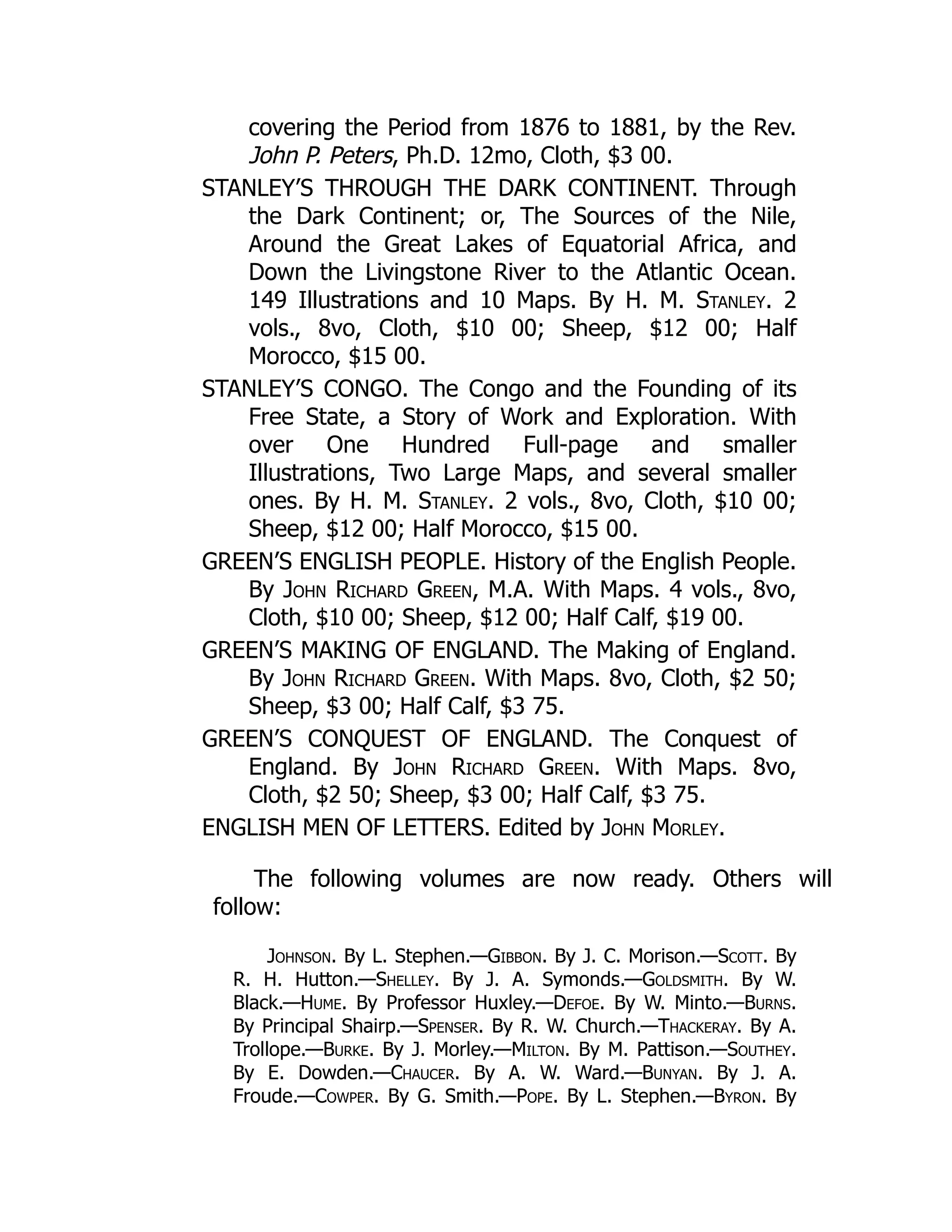 covering the Period from 1876 to 1881, by the Rev.
John P. Peters, Ph.D. 12mo, Cloth, $3 00.
STANLEY’S THROUGH THE DARK CONTINENT. Through
the Dark Continent; or, The Sources of the Nile,
Around the Great Lakes of Equatorial Africa, and
Down the Livingstone River to the Atlantic Ocean.
149 Illustrations and 10 Maps. By H. M. Stanley. 2
vols., 8vo, Cloth, $10 00; Sheep, $12 00; Half
Morocco, $15 00.
STANLEY’S CONGO. The Congo and the Founding of its
Free State, a Story of Work and Exploration. With
over One Hundred Full-page and smaller
Illustrations, Two Large Maps, and several smaller
ones. By H. M. Stanley. 2 vols., 8vo, Cloth, $10 00;
Sheep, $12 00; Half Morocco, $15 00.
GREEN’S ENGLISH PEOPLE. History of the English People.
By John Richard Green, M.A. With Maps. 4 vols., 8vo,
Cloth, $10 00; Sheep, $12 00; Half Calf, $19 00.
GREEN’S MAKING OF ENGLAND. The Making of England.
By John Richard Green. With Maps. 8vo, Cloth, $2 50;
Sheep, $3 00; Half Calf, $3 75.
GREEN’S CONQUEST OF ENGLAND. The Conquest of
England. By John Richard Green. With Maps. 8vo,
Cloth, $2 50; Sheep, $3 00; Half Calf, $3 75.
ENGLISH MEN OF LETTERS. Edited by John Morley.
The following volumes are now ready. Others will
follow:
Johnson. By L. Stephen.—Gibbon. By J. C. Morison.—Scott. By
R. H. Hutton.—Shelley. By J. A. Symonds.—Goldsmith. By W.
Black.—Hume. By Professor Huxley.—Defoe. By W. Minto.—Burns.
By Principal Shairp.—Spenser. By R. W. Church.—Thackeray. By A.
Trollope.—Burke. By J. Morley.—Milton. By M. Pattison.—Southey.
By E. Dowden.—Chaucer. By A. W. Ward.—Bunyan. By J. A.
Froude.—Cowper. By G. Smith.—Pope. By L. Stephen.—Byron. By
 