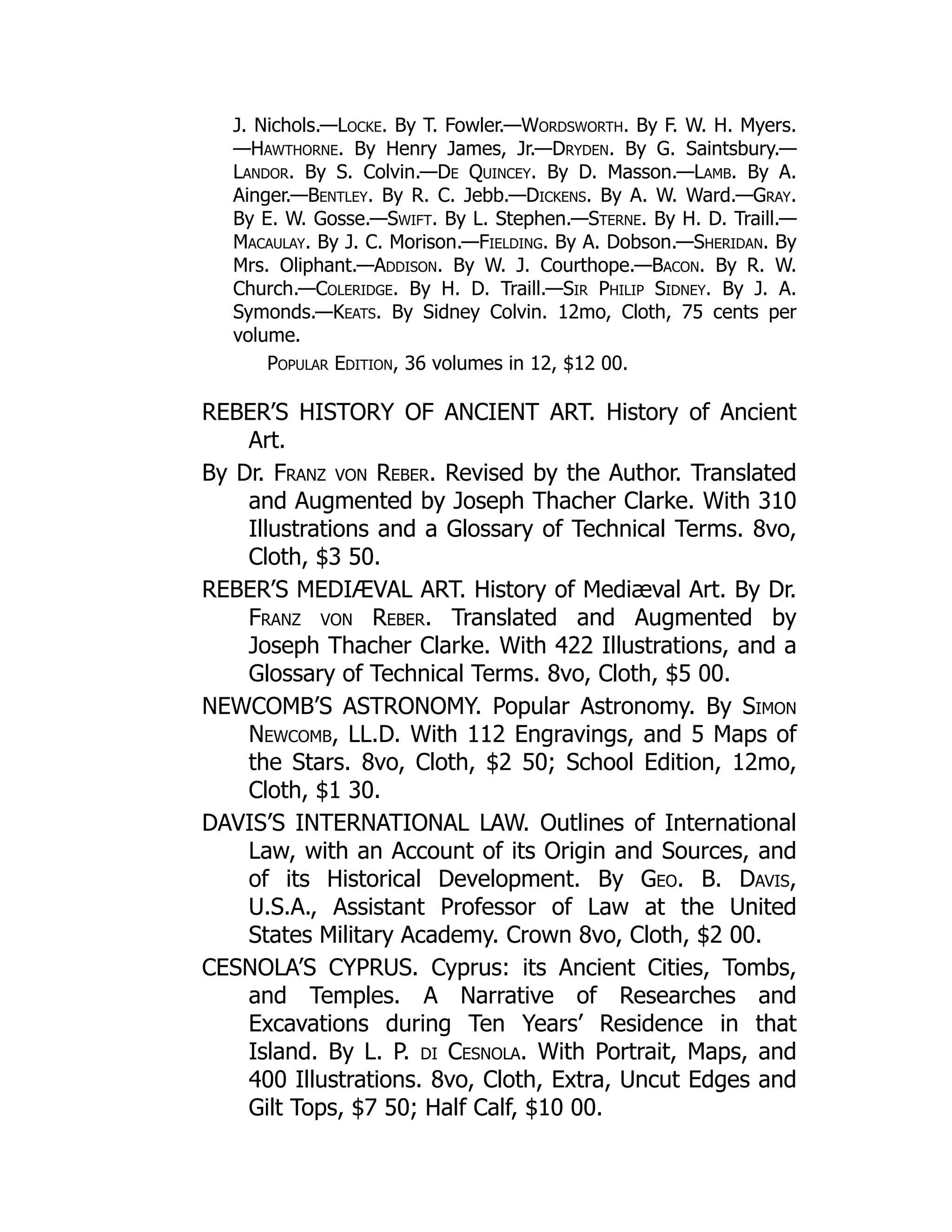 J. Nichols.—Locke. By T. Fowler.—Wordsworth. By F. W. H. Myers.
—Hawthorne. By Henry James, Jr.—Dryden. By G. Saintsbury.—
Landor. By S. Colvin.—De Quincey. By D. Masson.—Lamb. By A.
Ainger.—Bentley. By R. C. Jebb.—Dickens. By A. W. Ward.—Gray.
By E. W. Gosse.—Swift. By L. Stephen.—Sterne. By H. D. Traill.—
Macaulay. By J. C. Morison.—Fielding. By A. Dobson.—Sheridan. By
Mrs. Oliphant.—Addison. By W. J. Courthope.—Bacon. By R. W.
Church.—Coleridge. By H. D. Traill.—Sir Philip Sidney. By J. A.
Symonds.—Keats. By Sidney Colvin. 12mo, Cloth, 75 cents per
volume.
Popular Edition, 36 volumes in 12, $12 00.
REBER’S HISTORY OF ANCIENT ART. History of Ancient
Art.
By Dr. Franz von Reber. Revised by the Author. Translated
and Augmented by Joseph Thacher Clarke. With 310
Illustrations and a Glossary of Technical Terms. 8vo,
Cloth, $3 50.
REBER’S MEDIÆVAL ART. History of Mediæval Art. By Dr.
Franz von Reber. Translated and Augmented by
Joseph Thacher Clarke. With 422 Illustrations, and a
Glossary of Technical Terms. 8vo, Cloth, $5 00.
NEWCOMB’S ASTRONOMY. Popular Astronomy. By Simon
Newcomb, LL.D. With 112 Engravings, and 5 Maps of
the Stars. 8vo, Cloth, $2 50; School Edition, 12mo,
Cloth, $1 30.
DAVIS’S INTERNATIONAL LAW. Outlines of International
Law, with an Account of its Origin and Sources, and
of its Historical Development. By Geo. B. Davis,
U.S.A., Assistant Professor of Law at the United
States Military Academy. Crown 8vo, Cloth, $2 00.
CESNOLA’S CYPRUS. Cyprus: its Ancient Cities, Tombs,
and Temples. A Narrative of Researches and
Excavations during Ten Years’ Residence in that
Island. By L. P. di Cesnola. With Portrait, Maps, and
400 Illustrations. 8vo, Cloth, Extra, Uncut Edges and
Gilt Tops, $7 50; Half Calf, $10 00.
 