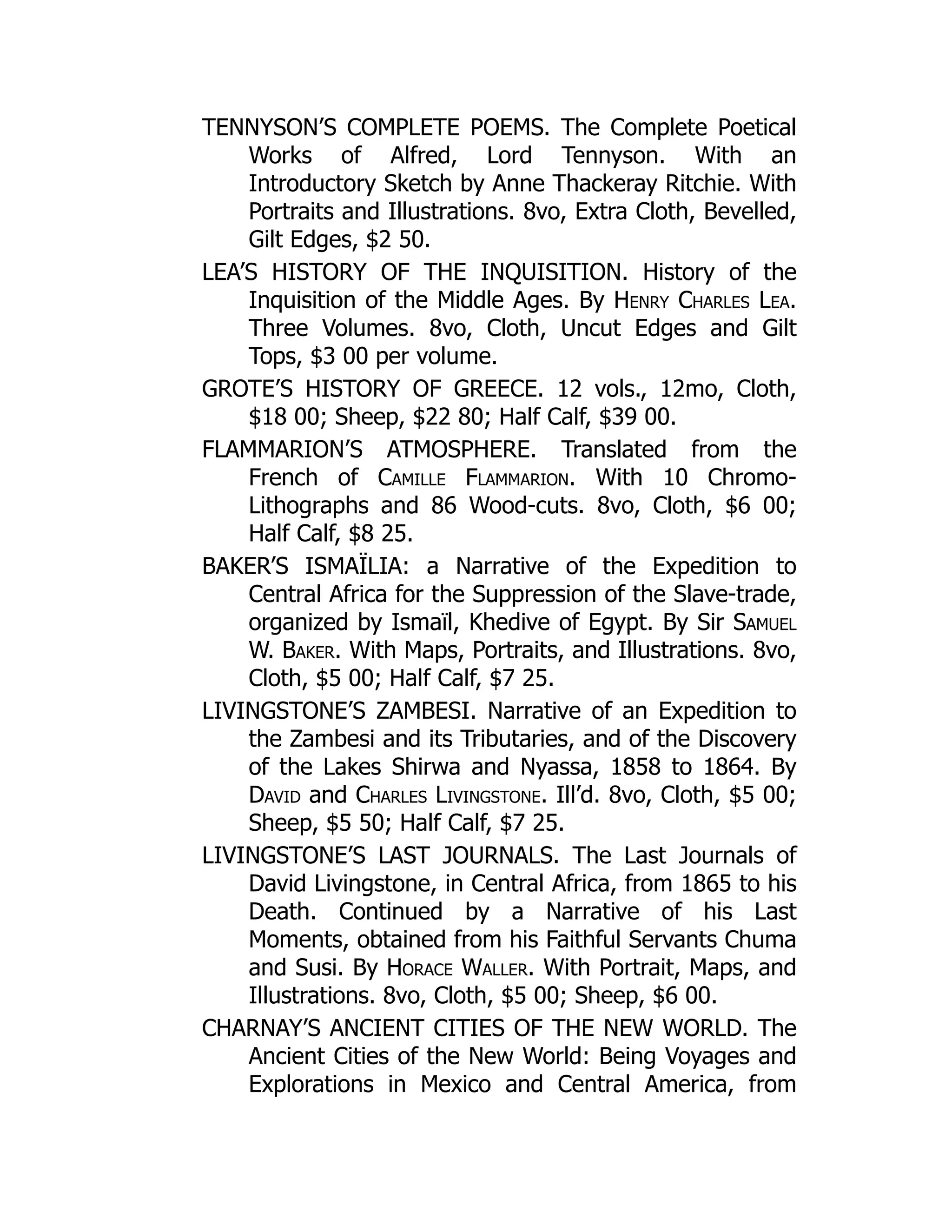 TENNYSON’S COMPLETE POEMS. The Complete Poetical
Works of Alfred, Lord Tennyson. With an
Introductory Sketch by Anne Thackeray Ritchie. With
Portraits and Illustrations. 8vo, Extra Cloth, Bevelled,
Gilt Edges, $2 50.
LEA’S HISTORY OF THE INQUISITION. History of the
Inquisition of the Middle Ages. By Henry Charles Lea.
Three Volumes. 8vo, Cloth, Uncut Edges and Gilt
Tops, $3 00 per volume.
GROTE’S HISTORY OF GREECE. 12 vols., 12mo, Cloth,
$18 00; Sheep, $22 80; Half Calf, $39 00.
FLAMMARION’S ATMOSPHERE. Translated from the
French of Camille Flammarion. With 10 Chromo-
Lithographs and 86 Wood-cuts. 8vo, Cloth, $6 00;
Half Calf, $8 25.
BAKER’S ISMAÏLIA: a Narrative of the Expedition to
Central Africa for the Suppression of the Slave-trade,
organized by Ismaïl, Khedive of Egypt. By Sir Samuel
W. Baker. With Maps, Portraits, and Illustrations. 8vo,
Cloth, $5 00; Half Calf, $7 25.
LIVINGSTONE’S ZAMBESI. Narrative of an Expedition to
the Zambesi and its Tributaries, and of the Discovery
of the Lakes Shirwa and Nyassa, 1858 to 1864. By
David and Charles Livingstone. Ill’d. 8vo, Cloth, $5 00;
Sheep, $5 50; Half Calf, $7 25.
LIVINGSTONE’S LAST JOURNALS. The Last Journals of
David Livingstone, in Central Africa, from 1865 to his
Death. Continued by a Narrative of his Last
Moments, obtained from his Faithful Servants Chuma
and Susi. By Horace Waller. With Portrait, Maps, and
Illustrations. 8vo, Cloth, $5 00; Sheep, $6 00.
CHARNAY’S ANCIENT CITIES OF THE NEW WORLD. The
Ancient Cities of the New World: Being Voyages and
Explorations in Mexico and Central America, from
 