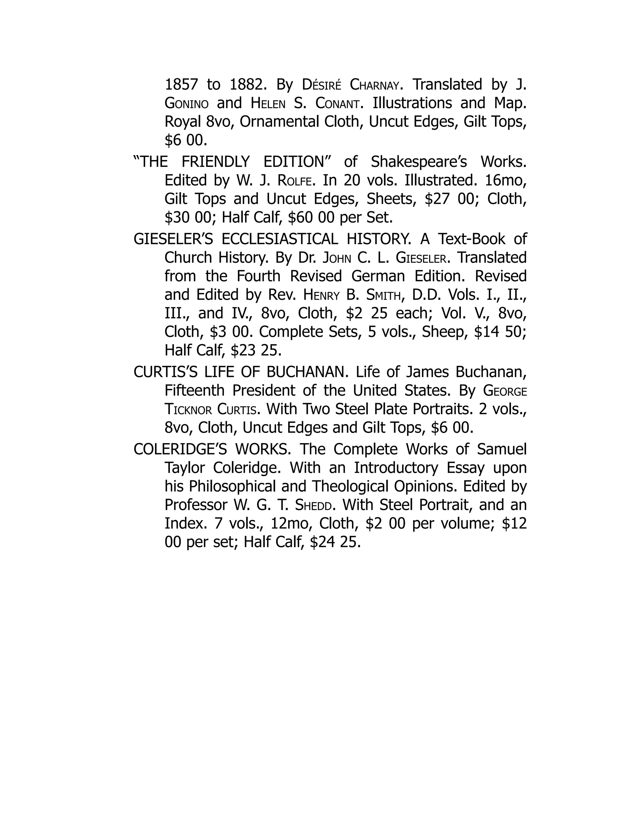 1857 to 1882. By Désiré Charnay. Translated by J.
Gonino and Helen S. Conant. Illustrations and Map.
Royal 8vo, Ornamental Cloth, Uncut Edges, Gilt Tops,
$6 00.
“THE FRIENDLY EDITION” of Shakespeare’s Works.
Edited by W. J. Rolfe. In 20 vols. Illustrated. 16mo,
Gilt Tops and Uncut Edges, Sheets, $27 00; Cloth,
$30 00; Half Calf, $60 00 per Set.
GIESELER’S ECCLESIASTICAL HISTORY. A Text-Book of
Church History. By Dr. John C. L. Gieseler. Translated
from the Fourth Revised German Edition. Revised
and Edited by Rev. Henry B. Smith, D.D. Vols. I., II.,
III., and IV., 8vo, Cloth, $2 25 each; Vol. V., 8vo,
Cloth, $3 00. Complete Sets, 5 vols., Sheep, $14 50;
Half Calf, $23 25.
CURTIS’S LIFE OF BUCHANAN. Life of James Buchanan,
Fifteenth President of the United States. By George
Ticknor Curtis. With Two Steel Plate Portraits. 2 vols.,
8vo, Cloth, Uncut Edges and Gilt Tops, $6 00.
COLERIDGE’S WORKS. The Complete Works of Samuel
Taylor Coleridge. With an Introductory Essay upon
his Philosophical and Theological Opinions. Edited by
Professor W. G. T. Shedd. With Steel Portrait, and an
Index. 7 vols., 12mo, Cloth, $2 00 per volume; $12
00 per set; Half Calf, $24 25.
 