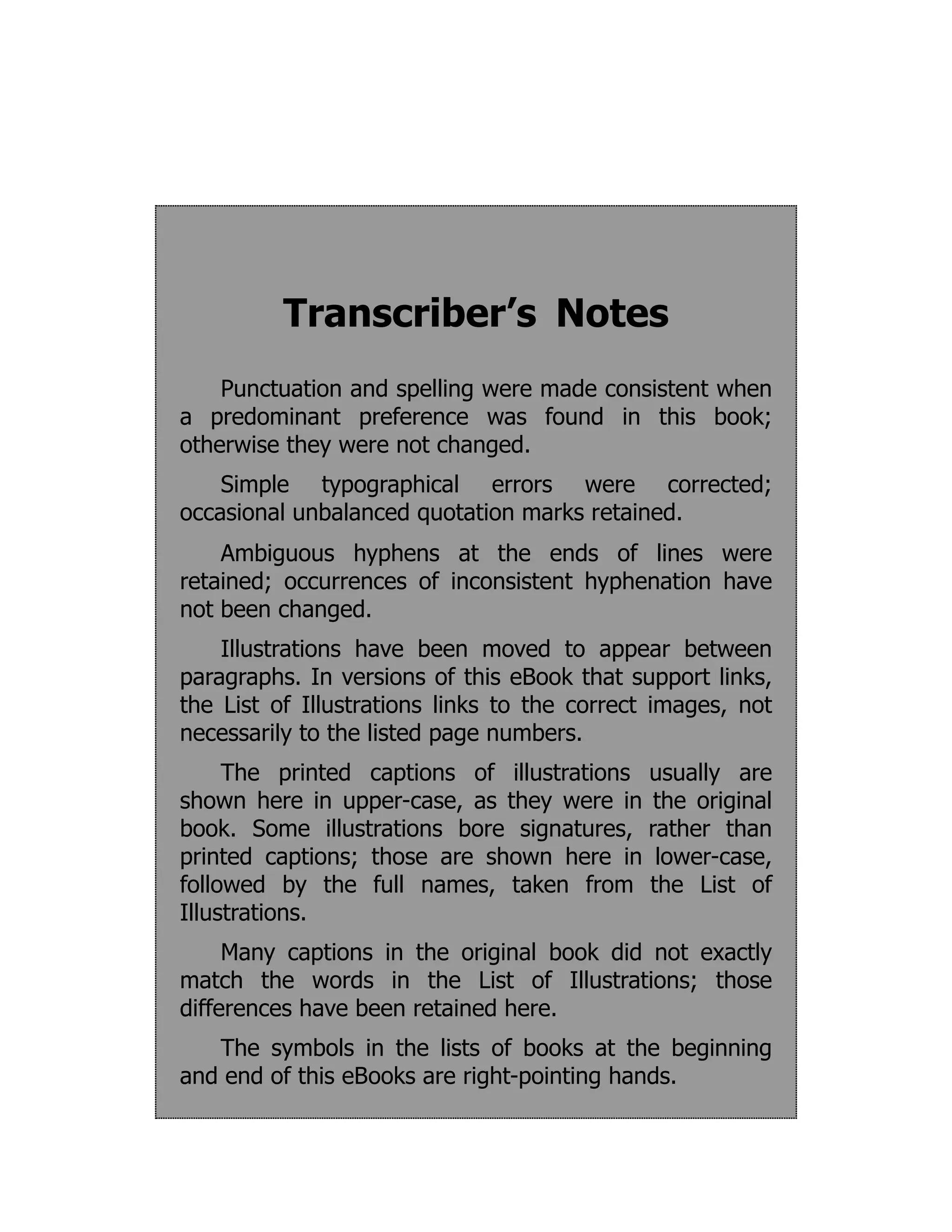 Transcriber’s Notes
Punctuation and spelling were made consistent when
a predominant preference was found in this book;
otherwise they were not changed.
Simple typographical errors were corrected;
occasional unbalanced quotation marks retained.
Ambiguous hyphens at the ends of lines were
retained; occurrences of inconsistent hyphenation have
not been changed.
Illustrations have been moved to appear between
paragraphs. In versions of this eBook that support links,
the List of Illustrations links to the correct images, not
necessarily to the listed page numbers.
The printed captions of illustrations usually are
shown here in upper-case, as they were in the original
book. Some illustrations bore signatures, rather than
printed captions; those are shown here in lower-case,
followed by the full names, taken from the List of
Illustrations.
Many captions in the original book did not exactly
match the words in the List of Illustrations; those
differences have been retained here.
The symbols in the lists of books at the beginning
and end of this eBooks are right-pointing hands.
 