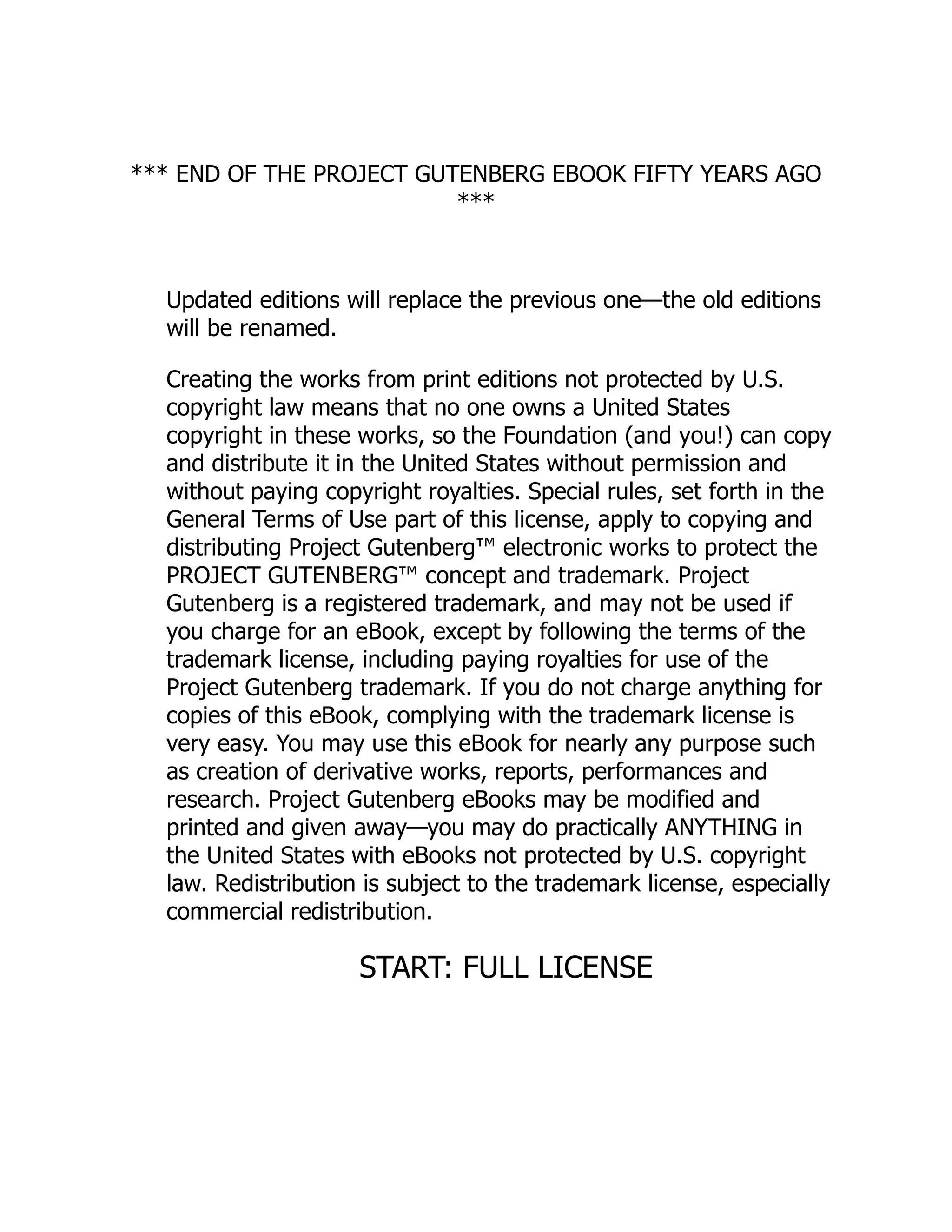 *** END OF THE PROJECT GUTENBERG EBOOK FIFTY YEARS AGO
***
Updated editions will replace the previous one—the old editions
will be renamed.
Creating the works from print editions not protected by U.S.
copyright law means that no one owns a United States
copyright in these works, so the Foundation (and you!) can copy
and distribute it in the United States without permission and
without paying copyright royalties. Special rules, set forth in the
General Terms of Use part of this license, apply to copying and
distributing Project Gutenberg™ electronic works to protect the
PROJECT GUTENBERG™ concept and trademark. Project
Gutenberg is a registered trademark, and may not be used if
you charge for an eBook, except by following the terms of the
trademark license, including paying royalties for use of the
Project Gutenberg trademark. If you do not charge anything for
copies of this eBook, complying with the trademark license is
very easy. You may use this eBook for nearly any purpose such
as creation of derivative works, reports, performances and
research. Project Gutenberg eBooks may be modified and
printed and given away—you may do practically ANYTHING in
the United States with eBooks not protected by U.S. copyright
law. Redistribution is subject to the trademark license, especially
commercial redistribution.
START: FULL LICENSE
 
