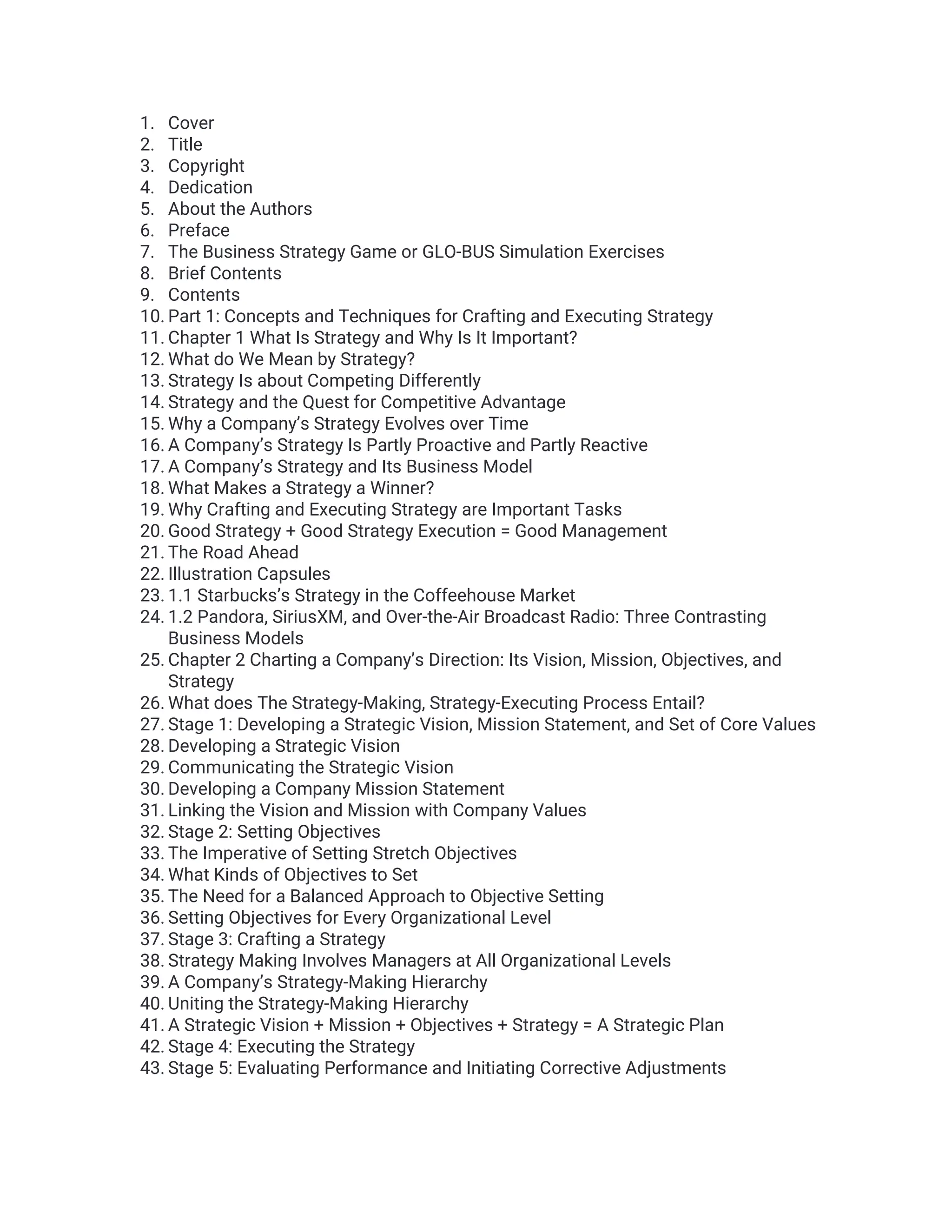 1. Cover
2. Title
3. Copyright
4. Dedication
5. About the Authors
6. Preface
7. The Business Strategy Game or GLO-BUS Simulation Exercises
8. Brief Contents
9. Contents
10. Part 1: Concepts and Techniques for Crafting and Executing Strategy
11. Chapter 1 What Is Strategy and Why Is It Important?
12. What do We Mean by Strategy?
13. Strategy Is about Competing Differently
14. Strategy and the Quest for Competitive Advantage
15. Why a Company’s Strategy Evolves over Time
16. A Company’s Strategy Is Partly Proactive and Partly Reactive
17. A Company’s Strategy and Its Business Model
18. What Makes a Strategy a Winner?
19. Why Crafting and Executing Strategy are Important Tasks
20. Good Strategy + Good Strategy Execution = Good Management
21. The Road Ahead
22. Illustration Capsules
23. 1.1 Starbucks’s Strategy in the Coffeehouse Market
24. 1.2 Pandora, SiriusXM, and Over-the-Air Broadcast Radio: Three Contrasting
Business Models
25. Chapter 2 Charting a Company’s Direction: Its Vision, Mission, Objectives, and
Strategy
26. What does The Strategy-Making, Strategy-Executing Process Entail?
27. Stage 1: Developing a Strategic Vision, Mission Statement, and Set of Core Values
28. Developing a Strategic Vision
29. Communicating the Strategic Vision
30. Developing a Company Mission Statement
31. Linking the Vision and Mission with Company Values
32. Stage 2: Setting Objectives
33. The Imperative of Setting Stretch Objectives
34. What Kinds of Objectives to Set
35. The Need for a Balanced Approach to Objective Setting
36. Setting Objectives for Every Organizational Level
37. Stage 3: Crafting a Strategy
38. Strategy Making Involves Managers at All Organizational Levels
39. A Company’s Strategy-Making Hierarchy
40. Uniting the Strategy-Making Hierarchy
41. A Strategic Vision + Mission + Objectives + Strategy = A Strategic Plan
42. Stage 4: Executing the Strategy
43. Stage 5: Evaluating Performance and Initiating Corrective Adjustments
 