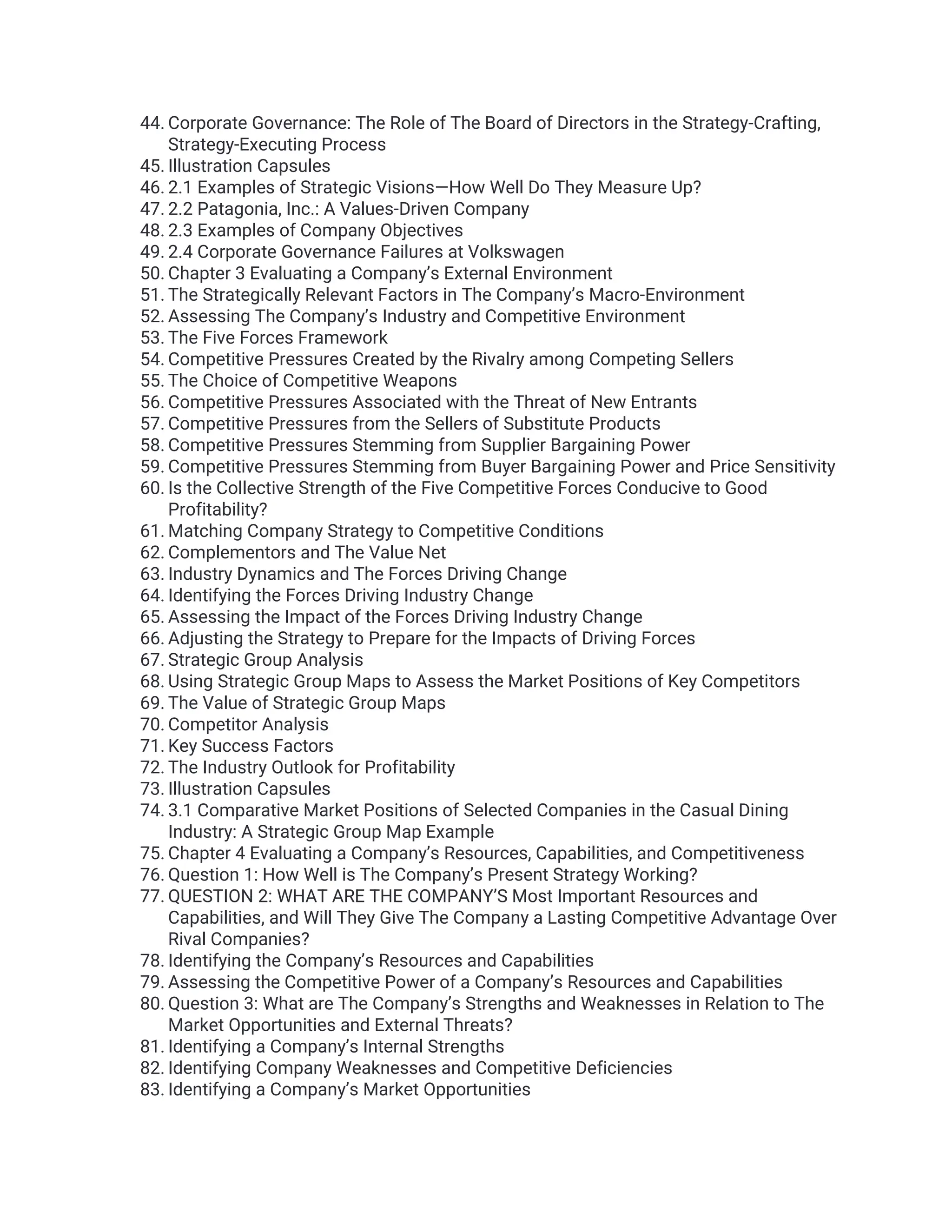 44. Corporate Governance: The Role of The Board of Directors in the Strategy-Crafting,
Strategy-Executing Process
45. Illustration Capsules
46. 2.1 Examples of Strategic Visions—How Well Do They Measure Up?
47. 2.2 Patagonia, Inc.: A Values-Driven Company
48. 2.3 Examples of Company Objectives
49. 2.4 Corporate Governance Failures at Volkswagen
50. Chapter 3 Evaluating a Company’s External Environment
51. The Strategically Relevant Factors in The Company’s Macro-Environment
52. Assessing The Company’s Industry and Competitive Environment
53. The Five Forces Framework
54. Competitive Pressures Created by the Rivalry among Competing Sellers
55. The Choice of Competitive Weapons
56. Competitive Pressures Associated with the Threat of New Entrants
57. Competitive Pressures from the Sellers of Substitute Products
58. Competitive Pressures Stemming from Supplier Bargaining Power
59. Competitive Pressures Stemming from Buyer Bargaining Power and Price Sensitivity
60. Is the Collective Strength of the Five Competitive Forces Conducive to Good
Profitability?
61. Matching Company Strategy to Competitive Conditions
62. Complementors and The Value Net
63. Industry Dynamics and The Forces Driving Change
64. Identifying the Forces Driving Industry Change
65. Assessing the Impact of the Forces Driving Industry Change
66. Adjusting the Strategy to Prepare for the Impacts of Driving Forces
67. Strategic Group Analysis
68. Using Strategic Group Maps to Assess the Market Positions of Key Competitors
69. The Value of Strategic Group Maps
70. Competitor Analysis
71. Key Success Factors
72. The Industry Outlook for Profitability
73. Illustration Capsules
74. 3.1 Comparative Market Positions of Selected Companies in the Casual Dining
Industry: A Strategic Group Map Example
75. Chapter 4 Evaluating a Company’s Resources, Capabilities, and Competitiveness
76. Question 1: How Well is The Company’s Present Strategy Working?
77. QUESTION 2: WHAT ARE THE COMPANY’S Most Important Resources and
Capabilities, and Will They Give The Company a Lasting Competitive Advantage Over
Rival Companies?
78. Identifying the Company’s Resources and Capabilities
79. Assessing the Competitive Power of a Company’s Resources and Capabilities
80. Question 3: What are The Company’s Strengths and Weaknesses in Relation to The
Market Opportunities and External Threats?
81. Identifying a Company’s Internal Strengths
82. Identifying Company Weaknesses and Competitive Deficiencies
83. Identifying a Company’s Market Opportunities
 
