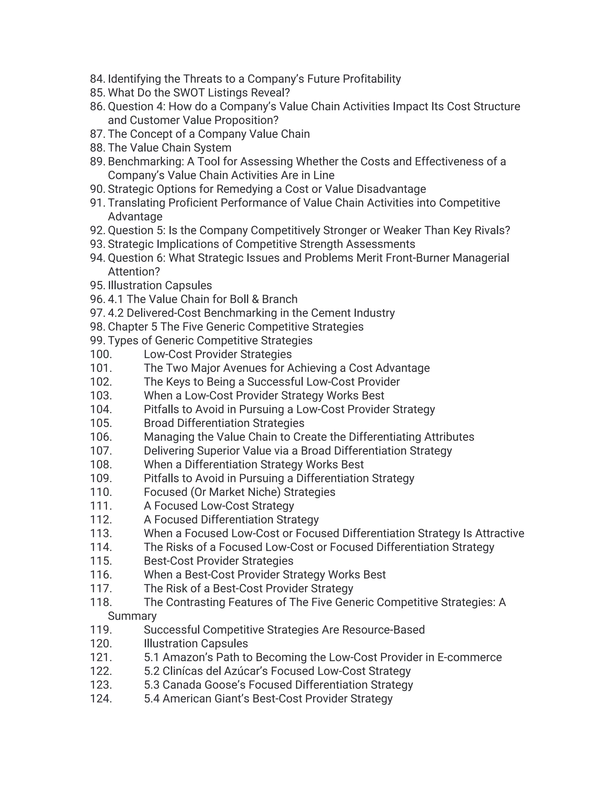 84. Identifying the Threats to a Company’s Future Profitability
85. What Do the SWOT Listings Reveal?
86. Question 4: How do a Company’s Value Chain Activities Impact Its Cost Structure
and Customer Value Proposition?
87. The Concept of a Company Value Chain
88. The Value Chain System
89. Benchmarking: A Tool for Assessing Whether the Costs and Effectiveness of a
Company’s Value Chain Activities Are in Line
90. Strategic Options for Remedying a Cost or Value Disadvantage
91. Translating Proficient Performance of Value Chain Activities into Competitive
Advantage
92. Question 5: Is the Company Competitively Stronger or Weaker Than Key Rivals?
93. Strategic Implications of Competitive Strength Assessments
94. Question 6: What Strategic Issues and Problems Merit Front-Burner Managerial
Attention?
95. Illustration Capsules
96. 4.1 The Value Chain for Boll & Branch
97. 4.2 Delivered-Cost Benchmarking in the Cement Industry
98. Chapter 5 The Five Generic Competitive Strategies
99. Types of Generic Competitive Strategies
100. Low-Cost Provider Strategies
101. The Two Major Avenues for Achieving a Cost Advantage
102. The Keys to Being a Successful Low-Cost Provider
103. When a Low-Cost Provider Strategy Works Best
104. Pitfalls to Avoid in Pursuing a Low-Cost Provider Strategy
105. Broad Differentiation Strategies
106. Managing the Value Chain to Create the Differentiating Attributes
107. Delivering Superior Value via a Broad Differentiation Strategy
108. When a Differentiation Strategy Works Best
109. Pitfalls to Avoid in Pursuing a Differentiation Strategy
110. Focused (Or Market Niche) Strategies
111. A Focused Low-Cost Strategy
112. A Focused Differentiation Strategy
113. When a Focused Low-Cost or Focused Differentiation Strategy Is Attractive
114. The Risks of a Focused Low-Cost or Focused Differentiation Strategy
115. Best-Cost Provider Strategies
116. When a Best-Cost Provider Strategy Works Best
117. The Risk of a Best-Cost Provider Strategy
118. The Contrasting Features of The Five Generic Competitive Strategies: A
Summary
119. Successful Competitive Strategies Are Resource-Based
120. Illustration Capsules
121. 5.1 Amazon’s Path to Becoming the Low-Cost Provider in E-commerce
122. 5.2 Clinícas del Azúcar’s Focused Low-Cost Strategy
123. 5.3 Canada Goose’s Focused Differentiation Strategy
124. 5.4 American Giant’s Best-Cost Provider Strategy
 