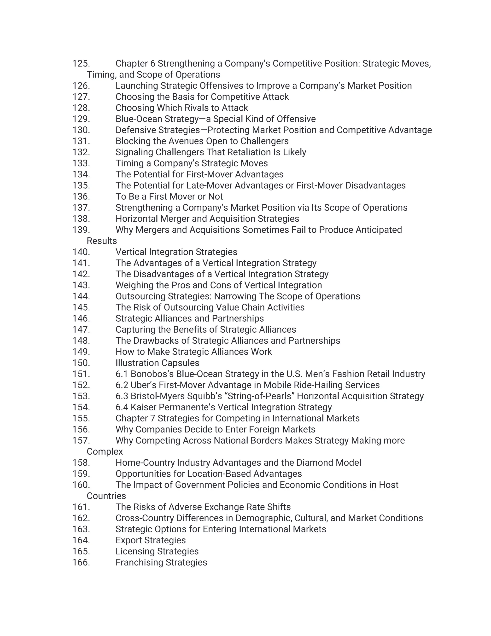 125. Chapter 6 Strengthening a Company’s Competitive Position: Strategic Moves,
Timing, and Scope of Operations
126. Launching Strategic Offensives to Improve a Company’s Market Position
127. Choosing the Basis for Competitive Attack
128. Choosing Which Rivals to Attack
129. Blue-Ocean Strategy—a Special Kind of Offensive
130. Defensive Strategies—Protecting Market Position and Competitive Advantage
131. Blocking the Avenues Open to Challengers
132. Signaling Challengers That Retaliation Is Likely
133. Timing a Company’s Strategic Moves
134. The Potential for First-Mover Advantages
135. The Potential for Late-Mover Advantages or First-Mover Disadvantages
136. To Be a First Mover or Not
137. Strengthening a Company’s Market Position via Its Scope of Operations
138. Horizontal Merger and Acquisition Strategies
139. Why Mergers and Acquisitions Sometimes Fail to Produce Anticipated
Results
140. Vertical Integration Strategies
141. The Advantages of a Vertical Integration Strategy
142. The Disadvantages of a Vertical Integration Strategy
143. Weighing the Pros and Cons of Vertical Integration
144. Outsourcing Strategies: Narrowing The Scope of Operations
145. The Risk of Outsourcing Value Chain Activities
146. Strategic Alliances and Partnerships
147. Capturing the Benefits of Strategic Alliances
148. The Drawbacks of Strategic Alliances and Partnerships
149. How to Make Strategic Alliances Work
150. Illustration Capsules
151. 6.1 Bonobos’s Blue-Ocean Strategy in the U.S. Men’s Fashion Retail Industry
152. 6.2 Uber’s First-Mover Advantage in Mobile Ride-Hailing Services
153. 6.3 Bristol-Myers Squibb’s “String-of-Pearls” Horizontal Acquisition Strategy
154. 6.4 Kaiser Permanente’s Vertical Integration Strategy
155. Chapter 7 Strategies for Competing in International Markets
156. Why Companies Decide to Enter Foreign Markets
157. Why Competing Across National Borders Makes Strategy Making more
Complex
158. Home-Country Industry Advantages and the Diamond Model
159. Opportunities for Location-Based Advantages
160. The Impact of Government Policies and Economic Conditions in Host
Countries
161. The Risks of Adverse Exchange Rate Shifts
162. Cross-Country Differences in Demographic, Cultural, and Market Conditions
163. Strategic Options for Entering International Markets
164. Export Strategies
165. Licensing Strategies
166. Franchising Strategies
 