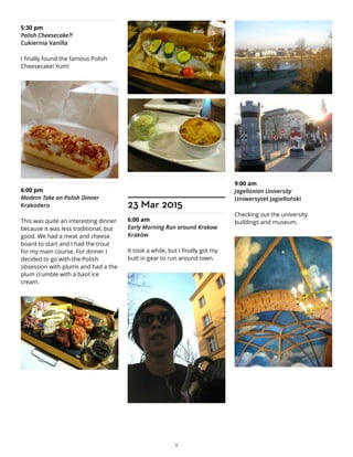 5:30 pm
Polish Cheesecake?!
Cukiernia Vanilla
I finally found the famous Polish
Cheesecake! Yum!
6:00 pm
Modern Take on Polish Dinner
Krakodero
This was quite an interesting dinner
because it was less traditional, but
good. We had a meat and cheese
board to start and I had the trout
for my main course. For dinner I
decided to go with the Polish
obsession with plums and had a the
plum crumble with a basil ice
cream.
23 Mar 2015
6:00 am
Early Morning Run around Krakow
Kraków
It took a while, but I finally got my
butt in gear to run around town.
9:00 am
Jagellonian University
Uniwersytet Jagielloński
Checking out the university
buildings and museum.
9
 