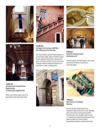 10:00 am
Brady bunch Family Photo
Opportunity
Uniwersytet Jagielloński
Who can resist a picture on a
beautiful staircase like this?!
12:30 pm
Eating at the Famous Milk Bar
Bar Mleczny Pod Temidą
So I first heard about these places in
a YouTube video about Polish street
food. Apparently these restaurants
are remnants of the Communist Era.
They provide traditional foods at a
low cost. It was really good!
6:30 pm
Poland's Parting Snack
Delikatesy 24
I had to grab something for the road
and some Polish muesli bars
seemed right.
7:00 pm
Best Dinner in Krakow
Morela
As you know I have done my
research about where to eat. Morela
was one of the restaurants that I
found and I am so glad I got to eat
it. I wanted to eat here because they
were known for their Polish
buckwheat dishes and homemade
10
 