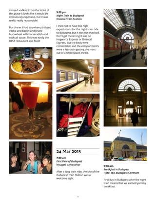 infused vodkas. From the looks of
this place it looks like it would be
ridiculously expensive, but it was
really, really reasonable!
For dinner I had strawberry infused
vodka and bacon and prune
buckwheat with horseradish and
cocktail sauce. This was easily the
BEST restaurant and food!
9:00 pm
Night Train to Budapest
Krakow Train Station
I tried not to have too high
expectations for the night train ride
to Budapest, but it was not that bad.
Don't get me wrong it was no
Hogwart's Express or Oriental
Express, but the beds were
comfortable and the compartments
were a lesson in getting the most
out of a small space. He he.
24 Mar 2015
7:00 am
First View of Budapest
Nyugati pályaudvar
After a long train ride, the site of the
Budapest Train Station was a
welcome sight.
9:30 am
Breakfast in Budapest
Hotel Ibis Budapest Centrum
First day in Budapest after the night
train means that we earned yummy
breakfast.
11
 