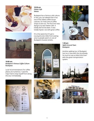 10:00 am
Budapest's Famous Coffee Culture
Budapest
Local recommendations for coffee
places are numerous. I saw this
map I had to stop myself from doing
this tour immediately.
10:30 am
Fekete Cafe
fekete
Budapest has a famous cafe culture.
In fact, you can debate that it has
one of the oldest coffee house
cultures. So I had a list of coffee
shops to test out. The first one I was
dying to try was Fekete Cafe. It
totally did not let down. It was
totally hipster, but with great coffee.
It's a tiny space but it's got a
courtyard and a little front seating
area to people watch on one of
Budapest's busiest streets.
1:30 pm
Sights Around Town
Budapest
Another walking tour of Budapest
has me in love with the city already.
So much to see so little time! Even
with the great transportation
system.
12
 