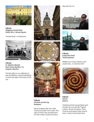 4:00 pm
Obligatory Family Photo
Hősök Tere | Heroes Square
"Family Photo" in Hősök tere.
4:30 pm
St. Stephen's Basilica
Szent István Bazilika | St.
Stephen's Basilica
The last sight on our walking tour
was the Basilica. It was breathtaking
in there and right in the heart of the
city.
5:00 pm
Christine and the City
Budapest
My aunt always tells me I need
more picture with me in them. She
says its proof I was actually there.
So now I make it a point to have a
few with me in it.
5:30 pm
A Post-Pest Snack
TESCO Expressz
Walked into a Tesco Express and I
could resist... A cinnamon roll!
6:00 pm
Astoria
Astoria
Finally found the young hipster part
of town! You can see the "hipster
culture" all over this place. There
must be some great shops around
here. I need to come back here!
13
 