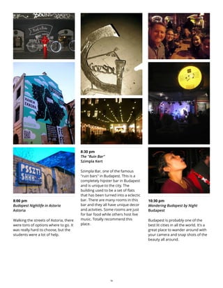 8:00 pm
Budapest Nightlife in Astoria
Astoria
Walking the streets of Astoria, there
were tons of options where to go. It
was really hard to choose, but the
students were a lot of help.
8:30 pm
The "Ruin Bar"
Szimpla Kert
Szimpla Bar, one of the famous
"ruin bars" in Budapest. This is a
completely hipster bar in Budapest
and is unique to the city. The
building used to be a set of flats
that has been turned into a eclectic
bar. There are many rooms in this
bar and they all have unique decor
and actvities. Some rooms are just
for bar food while others host live
music. Totally recommend this
place.
10:30 pm
Wandering Budapest by Night
Budapest
Budapest is probably one of the
best lit cities in all the world. It's a
great place to wander around with
your camera and snap shots of the
beauty all around.
14
 