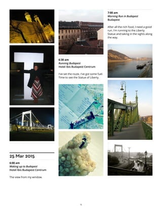 25 Mar 2015
6:00 am
Waking up to Budapest
Hotel Ibis Budapest Centrum
The view from my window.
6:30 am
Running Budapest
Hotel Ibis Budapest Centrum
I've set the route. I've got some fuel.
Time to see the Statue of Liberty.
7:00 am
Morning Run in Budapest
Budapest
After all the rich food, I need a good
run. I'm running to the Liberty
Statue and taking in the sights along
the way.
15
 