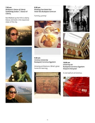 7:30 am
Budapest's Statue of Liberty
Szabadság Szobor | Statue of
Liberty
Ran/Walked up the hill to Liberty
Statue and took in the expansive
views of the city.
8:30 am
Breaking Fast Buda-Pest
Hotel Ibis Budapest Centrum
Yummy, yummy!
9:30 am
Corvinus University
Budapesti Corvinus Egyetem
Amazing architecture. What's great
home for learning.
10:00 am
University Art
Budapesti Corvinus Egyetem
Központi Könyvtár
A cool wall art at Corvinus.
16
 