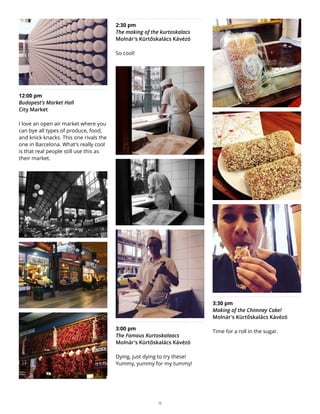 12:00 pm
Budapest's Market Hall
City Market
I love an open air market where you
can bye all types of produce, food,
and knick knacks. This one rivals the
one in Barcelona. What's really cool
is that real people still use this as
their market.
2:30 pm
The making of the kurtoskalacs
Molnár's Kürtőskalács Kávézó
So cool!
3:00 pm
The Famous Kurtoskalaacs
Molnár's Kürtőskalács Kávézó
Dying, just dying to try these!
Yummy, yummy for my tummy!
3:30 pm
Making of the Chimney Cake!
Molnár's Kürtőskalács Kávézó
Time for a roll in the sugar.
17
 