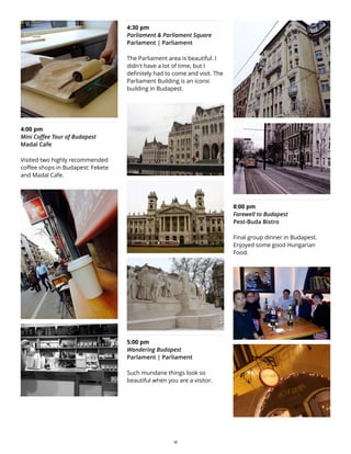 4:00 pm
Mini Coffee Tour of Budapest
Madal Cafe
Visited two highly recommended
coffee shops in Budapest: Fekete
and Madal Cafe.
4:30 pm
Parliament & Parliament Square
Parlament | Parliament
The Parliament area is beautiful. I
didn't have a lot of time, but I
definitely had to come and visit. The
Parliament Building is an iconic
building in Budapest.
5:00 pm
Wandering Budapest
Parlament | Parliament
Such mundane things look so
beautiful when you are a visitor.
8:00 pm
Farewell to Budapest
Pest-Buda Bistro
Final group dinner in Budapest.
Enjoyed some good Hungarian
Food.
18
 