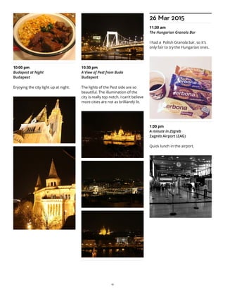 10:00 pm
Budapest at Night
Budapest
Enjoying the city light up at night.
10:30 pm
A View of Pest from Buda
Budapest
The lights of the Pest side are so
beautiful. The illumination of the
city is really top notch. I can't believe
more cities are not as brilliantly lit.
26 Mar 2015
11:30 am
The Hungarian Granola Bar
I had a Polish Granola bar, so it's
only fair to try the Hungarian ones.
1:00 pm
A minute in Zagreb
Zagreb Airport (ZAG)
Quick lunch in the airport.
19
 