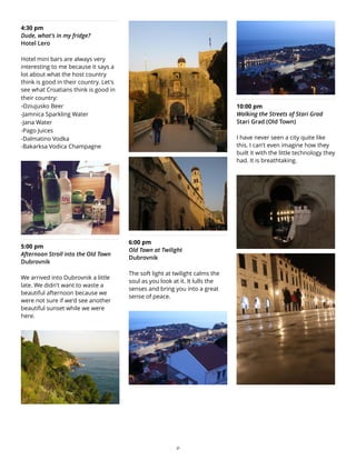 4:30 pm
Dude, what's in my fridge?
Hotel Lero
Hotel mini bars are always very
interesting to me because it says a
lot about what the host country
think is good in their country. Let's
see what Croatians think is good in
their country:
-Oziujusko Beer
-Jamnica Sparkling Water
-Jana Water
-Pago Juices
-Dalmatino Vodka
-Bakarksa Vodica Champagne
5:00 pm
Afternoon Stroll into the Old Town
Dubrovnik
We arrived into Dubrovnik a little
late. We didn't want to waste a
beautiful afternoon because we
were not sure if we'd see another
beautiful sunset while we were
here.
6:00 pm
Old Town at Twilight
Dubrovnik
The soft light at twilight calms the
soul as you look at it. It lulls the
senses and bring you into a great
sense of peace.
10:00 pm
Walking the Streets of Stari Grad
Stari Grad (Old Town)
I have never seen a city quite like
this. I can't even imagine how they
built it with the little technology they
had. It is breathtaking.
21
 