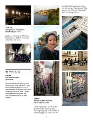 11:00 pm
Family PIcture in Dubrovnik
Stari Grad (Old Town)
Just had our first taste of Croatian
Food and now it's time for a walk
around the Old Town.
27 Mar 2015
6:30 am
Run Dubrovnik Run
Dubrovnik
I have to admit that waking up in
Dubrovnik is not hard. I had a hard
time motivating myself to run in
Krakow and in Budapest, but I didn't
have any difficulties here. There is
nothing like running near the
Adriatic Sea to jump start your
workout.
7:00 am
Wee Hours of the Morning
Stari Grad (Old Town)
I am always curious about what is
going on in the city early in the
morning. Especially on a weekday. It
is interesting to see who is out and
about just after sunrise. It makes
you ask who are these people? Why
are they up? What are they doing?
Such interesting stories.
22
 