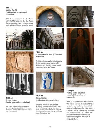 9:00 am
Visiting the DIU
DIU Libertas, International
University
DIU, shares a space in the Old Town
with the Monastery in the Old Town.
The students are very lucky to share
such a beautiful and peaceful space.
10:30 am
Sponza Palace
Palača Sponza (Sponza Palace)
It is clear from the outside that
Sponza Palace has influence from
the Venetians.
11:00 am
St. Blaise Patron Saint of Dubrovnik
Dubrovnik
St. Blaise is everywhere in this city.
In the pictures and statues, St.
Blaise holds the city in one hand
and his staff in the other.
11:30 am
Rector's Palace
Knežev dvor (Rector's Palace)
Another Venetian influenced
building, the Rector's Palace has
also become the Cultural History
Museum with interesting artifacts
specific to the city.
12:00 pm
Walking on the City Walls
Gradske Zidine (Walls of
Dubrovnik)
Walls of Dubrovnik are what makes
this city so special. To walk on these
centuries old walls is a fantastical
experience because the hard work
is evident in the beauty and utility of
this structure. You can't take a bad
picture from the walls because
every location gives you such a
unique picture.
23
 