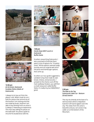 12:30 pm
Art & Artists: Dubrovnik
Gradske Zidine (Walls of
Dubrovnik)
I always try to buy art from the
places I visit. When I look for art I
look for pieces that remind me of
the location I am visiting and that
are made by locals. Anytime I am
able to buy directly from an artist it
is always a rewarding an experience.
This man was selling his pieces on
the wall itself. His pieces spoke to
me and his exuberance sold me.
1:00 pm
Hands Down BEST Lunch in
Dubrovnik
Buffet Skola
So when researching Dubrovnik, I
was surprised to find that there
wasn't a lot of options for "Croatian
Food." All the options seemed really
touristy and not original with all of
the pizza and hamburger options
that came up.
So when our tour guide suggested a
sandwich shop that made Its own
bread, cheese, and prosciutto. I
jumped at the chance. Just off the
main walkway Stradun, you will find
a small restaurant called Buffet
Skola. It's really tiny but AMAZINGLY
good. 2:30 pm
The Ride to the Top
Dubrovnik Cable Car - Bottom
(Grad) Station
The city sits directly at the base of a
tall mountain where a Napolean
built fort still stand vigilant over the
city. The views from this area is
beautiful and you can access it by
cable car at the bottom of the
Mountain.
24
 