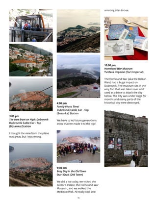 3:00 pm
The view from on High: Dubrovnik
Dubrovnik Cable Car - Top
(Bosanka) Station
I thought the view from the plane
was great, but I was wrong.
4:00 pm
Family Photo Time!
Dubrovnik Cable Car - Top
(Bosanka) Station
We have to let future generations
know that we made it to the top!
9:30 pm
Busy Day in the Old Town
Stari Grad (Old Town)
We did a lot today, we visited the
Rector's Palace, the Homeland War
Museum, and we walked the
Medieval Wall. All really cool and
amazing sites to see.
10:00 pm
Homeland War Museum
Tvrđava Imperial (Fort Imperial)
The Homeland War (aka the Balkan
Wars) had a huge impact on
Dubrovnik. The museum sits in the
very fort that was taken over and
used as a base to attack the city
below. The City was under siege for
months and many parts of the
historical city were destroyed.
25
 