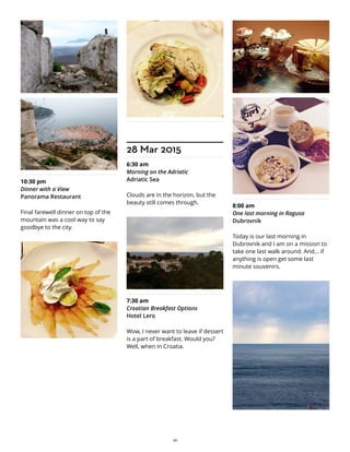 10:30 pm
Dinner with a View
Panorama Restaurant
Final farewell dinner on top of the
mountain was a cool way to say
goodbye to the city.
28 Mar 2015
6:30 am
Morning on the Adriatic
Adriatic Sea
Clouds are in the horizon, but the
beauty still comes through.
7:30 am
Croatian Breakfast Options
Hotel Lero
Wow, I never want to leave if dessert
is a part of breakfast. Would you?
Well, when in Croatia.
8:00 am
One last morning in Ragusa
Dubrovnik
Today is our last morning in
Dubrovnik and I am on a mission to
take one last walk around. And... if
anything is open get some last
minute souvenirs.
26
 