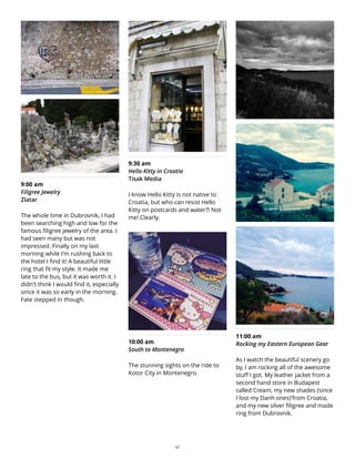 9:00 am
Filigree Jewelry
Zlatar
The whole time in Dubrovnik, I had
been searching high and low for the
famous filigree jewelry of the area. I
had seen many but was not
impressed. Finally on my last
morning while I'm rushing back to
the hotel I find it! A beautiful little
ring that fit my style. It made me
late to the bus, but it was worth it. I
didn't think I would find it, especially
since it was so early in the morning.
Fate stepped in though.
9:30 am
Hello Kitty in Croatia
Tisak Media
I know Hello Kitty is not native to
Croatia, but who can resist Hello
Kitty on postcards and water?! Not
me! Clearly.
10:00 am
South to Montenegro
The stunning sights on the ride to
Kotor City in Montenegro.
11:00 am
Rocking my Eastern European Gear
As I watch the beautiful scenery go
by, I am rocking all of the awesome
stuff I got. My leather jacket from a
second hand store in Budapest
called Cream, my new shades (since
I lost my Danh ones)'from Croatia,
and my new silver filigree and made
ring from Dubrovnik.
27
 