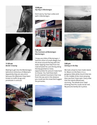 11:30 am
Border Crossing
Waiting to get into the Montenegro
behind an entire bus of Albanians.
Apparently they are very strict
because the Albanians have been
known to traffic drugs and
prostitutes in and out.
12:00 pm
Hip Hop in Montenegro
Don't worry, hip hop is alive and
well in Montenegro.
2:30 pm
The Contrasts of Montenegro
Montenegro
I knew very little of Montenegro. I
had this vision of small villages but
the drive around the bay with the
water lapping mere feet from the
road amazed me. Just driving along
the bay granted so many
opportunities for picture it was hard
to choose. You had these dark
brush covered mountains that rose
from the sea and in the distance
you could see the snow that hugged
the pinnacles.
3:00 pm
Getting on the Bay
We took a boat to man made island,
St. Mary's on the Rock. It is a
gorgeous little white church that sits
in the middle of the most amazing
blue sea that I have seen. Every view
that the island offered was
stunning. The whole time I kept
thinking that this could not be real.
My pictures barely do it justice.
28
 