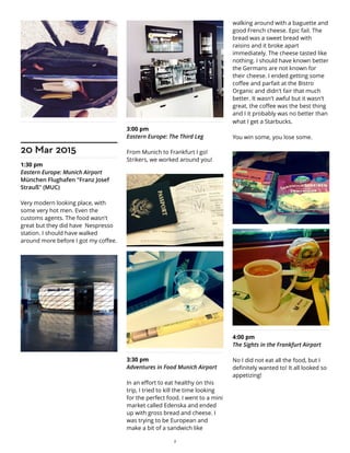 20 Mar 2015
1:30 pm
Eastern Europe: Munich Airport
München Flughafen "Franz Josef
Strauß" (MUC)
Very modern looking place, with
some very hot men. Even the
customs agents. The food wasn't
great but they did have Nespresso
station. I should have walked
around more before I got my coffee.
3:00 pm
Eastern Europe: The Third Leg
From Munich to Frankfurt I go!
Strikers, we worked around you!
3:30 pm
Adventures in Food Munich Airport
In an effort to eat healthy on this
trip, I tried to kill the time looking
for the perfect food. I went to a mini
market called Edenska and ended
up with gross bread and cheese. I
was trying to be European and
make a bit of a sandwich like
walking around with a baguette and
good French cheese. Epic fail. The
bread was a sweet bread with
raisins and it broke apart
immediately. The cheese tasted like
nothing. I should have known better
the Germans are not known for
their cheese. I ended getting some
coffee and parfait at the Bistro
Organic and didn't fair that much
better. It wasn't awful but it wasn't
great, the coffee was the best thing
and I it probably was no better than
what I get a Starbucks.
You win some, you lose some.
4:00 pm
The Sights in the Frankfurt Airport
No I did not eat all the food, but I
definitely wanted to! It all looked so
appetizing!
2
 