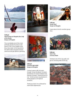 4:30 pm
Island Gospa od Skrpjela (Our Lady
of the Rocks)
Gospa od Škrpjela
This is probably one of the most
perfectly placed churches in the
world. It sits in the middle of the
blue, blue water of the bay where
the white walls and green domes
stand out and yet blend in perfectly.
5:00 pm
Christine WAS HERE!
Gospa od Škrpjela
I know it seems silly, but even
though I know the places I've been.
Sometimes it's hard to believe how
blessed I've been. These pictures of
me further proves my presence in
these gorgeous and special
locations.
Thank you God. I'm so blessed to
have these experiences.
5:30 pm
Group Shot!
Gospa od Škrpjela
It was about time for another group
shot.
6:00 pm
Kotor City
Fortress Walls
Climbed a bit of the city walls and
got an amazing view of the city.
29
 