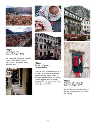 6:30 pm
Montenegran Cake
Dubrovnik Airport (DBV)
Our tour guide suggested Forza for
a tasty cake made of cream,
cherries, and pineapple. It was
definitely yum.
7:00 pm
The Story of Laundry
Pjaca od brašna
I love the story that random shots of
pictures can provide. All the cities
we visit laundry always seems to
decorate the landscape. This one in
Kotor in a pretty historical and
iconic square just cracked me up. I
had to get a shot of it.
8:00 pm
Relaxation after a busy day
Dubrovnik Airport (DBV)
Nothing like a hot apple cinnamon
tea and a football match to round
out the day.
30
 