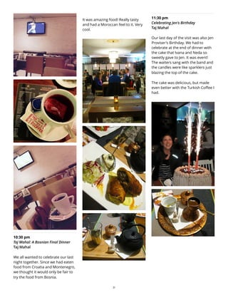 10:30 pm
Taj Mahal: A Bosnian Final Dinner
Taj Mahal
We all wanted to celebrate our last
night together. Since we had eaten
food from Croatia and Montenegro,
we thought it would only be fair to
try the food from Bosnia.
It was amazing food! Really tasty
and had a Moroccan feel to it. Very
cool.
11:30 pm
Celebrating Jen's Birthday
Taj Mahal
Our last day of the visit was also Jen
Proviser's Birthday. We had to
celebrate at the end of dinner with
the cake that Ivana and Neda so
sweetly gave to Jen. It was event!
The waiters sang with the band and
the candles were like sparklers just
blazing the top of the cake.
The cake was delicious, but made
even better with the Turkish Coffee I
had.
31
 