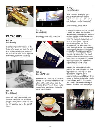 29 Mar 2015
4:00 am
Final Morning
This morning marks the end of this
Eastern European site visit. We work
at at 3:30 am to get on the bus at 4
am. I'm sad because I basically have
a whole days worth of traveling.
5:00 am
Oreo Milka Ads
These ads have been all over the
place in Dubrovnik and it worked. I
bought a Milka Oreo candy bar and
the city was sold out of the rest of
them.
7:00 am
Back to Reality
Boarding passes back to Austin.
7:30 am
Last bit of Croatia
I had to have a final cup of Croatian
coffee. So I ordered the famous flat
white coffee with coffee from the
Croatian Brand Franck. It was really
smooth and was perfect to soothe
these travel nerves.
12:00 pm
Travel Chemistry
What happens when you get a
group of very different people
together who are expert travelers
and die hard travel enthusiasts?
Awesomeness. That's what.
A lot of times we forget that most of
travel is not about the sites but
about the relationships you develop
with the people you meet or travel
with. You may not always love each
other or spend every waking
moment together, but those
relationships can add or detract
from the experience. The one really
amazing thing that I found was that
we all knew when to separate and
when to hang together. Too much
time together can breed animosity,
but too much time apart can create
more separation and no shared
experiences or inside jokes.
I never take travel chemistry for
granted because I understand how
important it is. This trip had it in
spades and I'm glad I got to
experience Krakow's old town, drink
at one of Budapest's best bars, walk
the medieval walls of Dubrovnik,
and share a piece of Montenegran
Cream Cake with such cool people.
32
 