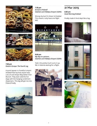 7:00 pm
Eastern Europe: The Fourth Leg
A quick layover in Frankfurt airport
showed how hip that airport was.
Lots of cool shops! Way better than
Munich. They even sold the hot
dogs with the hanging condiment
dispensers. This leg will get me into
Poland finally.
7:30 pm
Arrival in Poland!
Gdańsk Lech Wałęsa Airport (GDN)
Wrong city but I'm closer to Kraków!
This means I only have one flight
left!
8:00 pm
My day in a picture...
Gdańsk Lech Wałęsa Airport (GDN)
Yeah, this pretty much sums it up.
Me in Gdansk waiting for a flight.
21 Mar 2015
6:00 am
Good Morning Krakow!
Finally made it! And slept like a log.
3
 