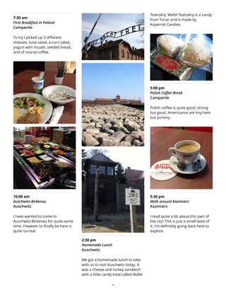 7:30 am
First Breakfast in Poland
Campanile
To try I picked up 3 different
cheeses, tuna salad, a corn salad,
yogurt with museli, seeded bread,
and of course coffee.
10:00 am
Auschwitz-Birkenau
Auschwitz
I have wanted to come to
Auschwitz-Birkenau for quite some
time. However to finally be here is
quite surreal.
2:30 pm
Homemade Lunch
Auschwitz
We got a homemade lunch to take
with us to visit Auschwitz today. It
was a cheese and turkey sandwich
with a little candy treat called Wafel
Teatralny. Wafel Teatralny is a candy
from Torun and is made by
Kopernik Candies.
5:00 pm
Polish Coffee Break
Campanile
Polish coffee is quite good, strong
but good. Americanos are tiny here
but yummy.
5:30 pm
Walk around Kazimierz
Kazimierz
I read quite a lot about this part of
the city! This is just a small taste of
it. I'm definitely going back here to
explore.
4
 