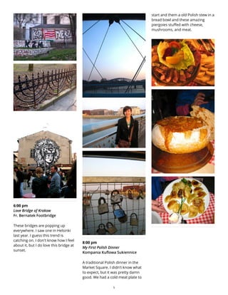 6:00 pm
Love Bridge of Krakow
Fr. Bernatek Footbridge
These bridges are popping up
everywhere. I saw one in Helsinki
last year. I guess this trend is
catching on. I don't know how I feel
about it, but I do love this bridge at
sunset.
8:00 pm
My First Polish Dinner
Kompania Kuflowa Sukiennice
A traditional Polish dinner in the
Market Square. I didn't know what
to expect, but it was pretty damn
good. We had a cold meat plate to
start and them a old Polish stew in a
bread bowl and these amazing
piergoies stuffed with cheese,
mushrooms, and meat.
5
 