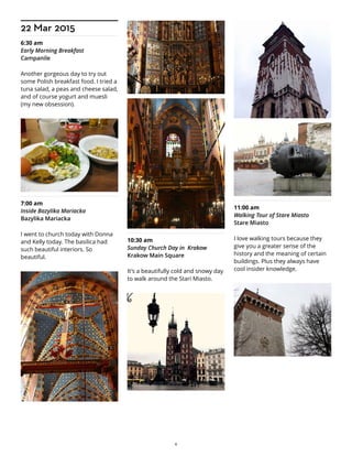 22 Mar 2015
6:30 am
Early Morning Breakfast
Campanile
Another gorgeous day to try out
some Polish breakfast food. I tried a
tuna salad, a peas and cheese salad,
and of course yogurt and muesli
(my new obsession).
7:00 am
Inside Bazylika Mariacka
Bazylika Mariacka
I went to church today with Donna
and Kelly today. The basilica had
such beautiful interiors. So
beautiful.
10:30 am
Sunday Church Day in Krakow
Krakow Main Square
It's a beautifully cold and snowy day
to walk around the Stari Miasto.
11:00 am
Walking Tour of Stare Miasto
Stare Miasto
I love walking tours because they
give you a greater sense of the
history and the meaning of certain
buildings. Plus they always have
cool insider knowledge.
6
 
