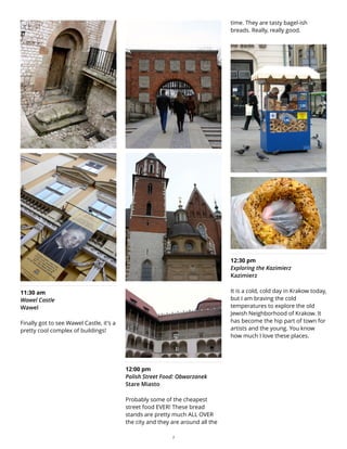 11:30 am
Wawel Castle
Wawel
Finally got to see Wawel Castle, it's a
pretty cool complex of buildings!
12:00 pm
Polish Street Food: Obwarzanek
Stare Miasto
Probably some of the cheapest
street food EVER! These bread
stands are pretty much ALL OVER
the city and they are around all the
time. They are tasty bagel-ish
breads. Really, really good.
12:30 pm
Exploring the Kazimierz
Kazimierz
It is a cold, cold day in Krakow today,
but I am braving the cold
temperatures to explore the old
Jewish Neighborhood of Krakow. It
has become the hip part of town for
artists and the young. You know
how much I love these places.
7
 