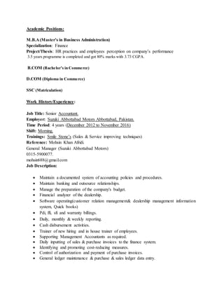 Academic Positions:
M.B.A (Master’s in Business Administration)
Specialization: Finance
Project/Thesis: HR practices and employees perception on company’s performance
3.5 years programme is completed and got 80% marks with 3.73 CGPA.
B.COM (Bachelor’s in Commerce)
D.COM (Diploma in Commerce)
SSC (Matriculation)
Work History/Experience:
Job Title: Senior Accountant.
Employer: Suzuki Abbottabad Motors Abbottabad, Pakistan.
Time Period: 4 years (December 2012 to November 2016)
Shift: Morning.
Trainings: Smile Stone’s (Sales & Service improving techniques)
Reference: Mohsin Khan Afridi.
General Manager (Suzuki Abbottabad Motors)
0315-5900077.
mohsin688@gmail.com
Job Description:
 Maintain a documented system of accounting policies and procedures.
 Maintain banking and outsource relationships.
 Manage the preparation of the company's budget.
 Financial analyzer of the dealership.
 Software operating(customer relation management& dealership management information
system, Quick books)
 Pdi, ffi, sfi and warranty billings.
 Daily, monthly & weekly reporting.
 Cash disbursement activities.
 Trainer of new hiring and in house trainer of employees.
 Supporting Management Accountants as required.
 Daily inputting of sales & purchase invoices to the finance system.
 Identifying and promoting cost-reducing measures.
 Control of authorization and payment of purchase invoices.
 General ledger maintenance & purchase & sales ledger data entry.
 