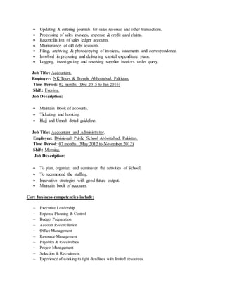  Updating & entering journals for sales revenue and other transactions.
 Processing of sales invoices, expense & credit card claims.
 Reconciliation of sales ledger accounts.
 Maintenance of old debt accounts.
 Filing, archiving & photocopying of invoices, statements and correspondence.
 Involved in preparing and delivering capital expenditure plans.
 Logging, investigating and resolving supplier invoices under query.
Job Title: Accountant.
Employer: NK Tours & Travels Abbottabad, Pakistan.
Time Period: 02 months (Dec 2015 to Jan 2016)
Shift: Evening.
Job Description:
 Maintain Book of accounts.
 Ticketing and booking.
 Hajj and Umrah detail guideline.
Job Title: Accountant and Administrator.
Employer: Divisional Public School Abbottabad, Pakistan.
Time Period: 07 months (May 2012 to November 2012)
Shift: Morning.
Job Description:
 To plan, organize, and administer the activities of School.
 To recommend the staffing.
 Innovative strategies with good future output.
 Maintain book of accounts.
Core business competencies include:
 Executive Leadership
 Expense Planning & Control
 Budget Preparation
 Account Reconciliation
 Office Management
 Resource Management
 Payables & Receivables
 Project Management
 Selection & Recruitment
 Experience of working to tight deadlines with limited resources.
 