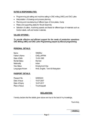 Page 3
DUTIES & RESPONSIBILITIES:
 Programming job setting and machine setting in CNC milling (VMC) and CNC Lathe
 Interpretation of drawings and process planning
 Planning and manufacturing of different type of Core plates, Cavity
 Plates and supporting plates for Mould Assembly
 Selection of cutters, machining speeds and feeds for different type of materials such as
Carbon steels, soft and harden materials.
VALUED OFFERED :
To provide effective and efficient support for the needs of production operations
CNC Milling (VMC) and CNC Lathe Programming prepare by Manual programming
PERSONAL DETAILS:
Name : VINSRAJ
Father’s Name : CHELLAPPAN
Date of Birth : 15-05-1985
Marital Status : Married
Nationality : Indian
Visa Status : Employment Visa
Languages Known : Hindi, English, Tamil & Malayalam
PASSPORT DETAILS:
Passport No. : G2905243
Date of Issue : 19-07-2007
Date of Expiry : 18-07-2017
Place of Issue : Tiruchirappalli
DECLARATION:
I hereby declare that the details given above are true to the best of my knowledge,
Yours truly,
______________
( VINSRAJ)
 