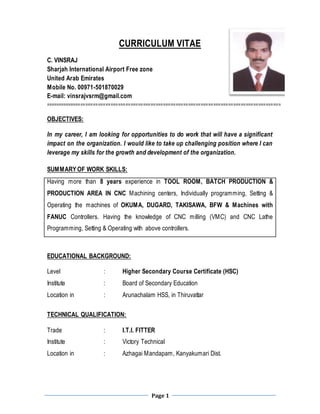 Page 1
CURRICULUM VITAE
C. VINSRAJ
Sharjah International Airport Free zone
United Arab Emirates
Mobile No. 00971-501870029
E-mail: vinsrajvsrm@gmail.com
==============================================================================================
OBJECTIVES:
In my career, I am looking for opportunities to do work that will have a significant
impact on the organization. I would like to take up challenging position where I can
leverage my skills for the growth and development of the organization.
SUMMARY OF WORK SKILLS:
Having more than 8 years experience in TOOL ROOM, BATCH PRODUCTION &
PRODUCTION AREA IN CNC Machining centers, Individually programming, Setting &
Operating the machines of OKUMA, DUGARD, TAKISAWA, BFW & Machines with
FANUC Controllers. Having the knowledge of CNC milling (VMC) and CNC Lathe
Programming, Setting & Operating with above controllers.
EDUCATIONAL BACKGROUND:
Level : Higher Secondary Course Certificate (HSC)
Institute : Board of Secondary Education
Location in : Arunachalam HSS, in Thiruvattar
TECHNICAL QUALIFICATION:
Trade : I.T.I. FITTER
Institute : Victory Technical
Location in : Azhagai Mandapam, Kanyakumari Dist.
 