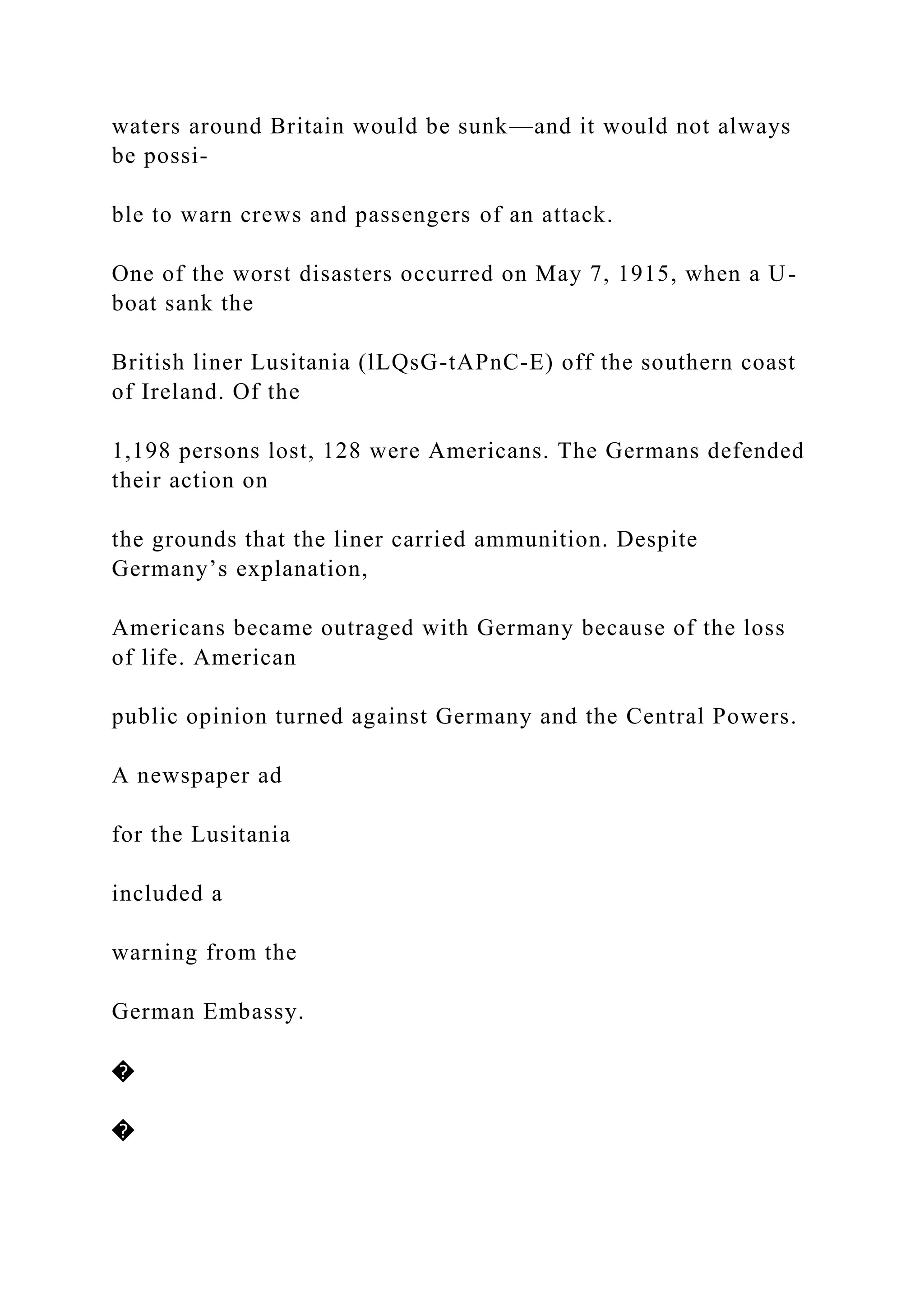 waters around Britain would be sunk—and it would not always
be possi-
ble to warn crews and passengers of an attack.
One of the worst disasters occurred on May 7, 1915, when a U-
boat sank the
British liner Lusitania (lLQsG-tAPnC-E) off the southern coast
of Ireland. Of the
1,198 persons lost, 128 were Americans. The Germans defended
their action on
the grounds that the liner carried ammunition. Despite
Germany’s explanation,
Americans became outraged with Germany because of the loss
of life. American
public opinion turned against Germany and the Central Powers.
A newspaper ad
for the Lusitania
included a
warning from the
German Embassy.
�
�
 