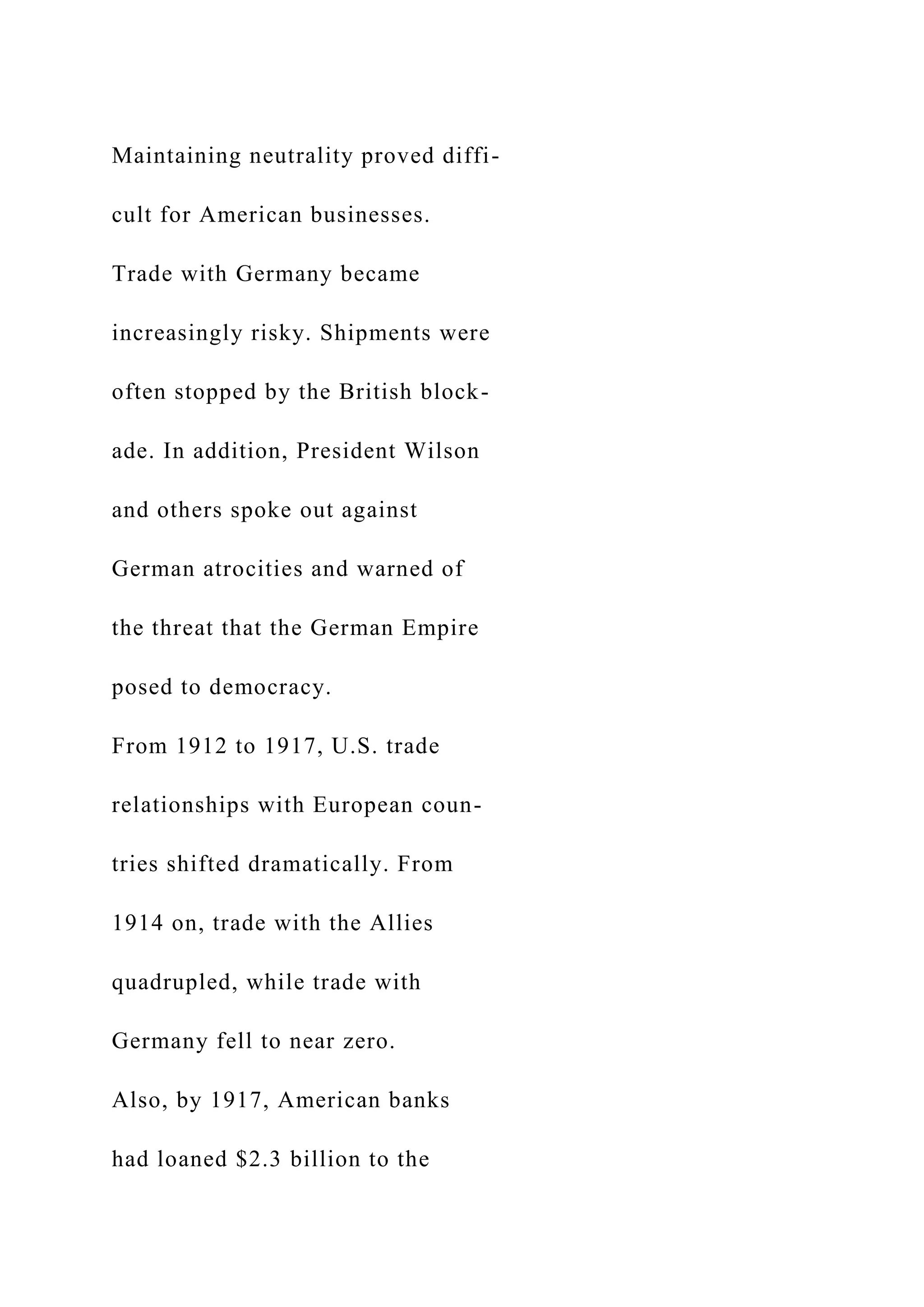 Maintaining neutrality proved diffi-
cult for American businesses.
Trade with Germany became
increasingly risky. Shipments were
often stopped by the British block-
ade. In addition, President Wilson
and others spoke out against
German atrocities and warned of
the threat that the German Empire
posed to democracy.
From 1912 to 1917, U.S. trade
relationships with European coun-
tries shifted dramatically. From
1914 on, trade with the Allies
quadrupled, while trade with
Germany fell to near zero.
Also, by 1917, American banks
had loaned $2.3 billion to the
 