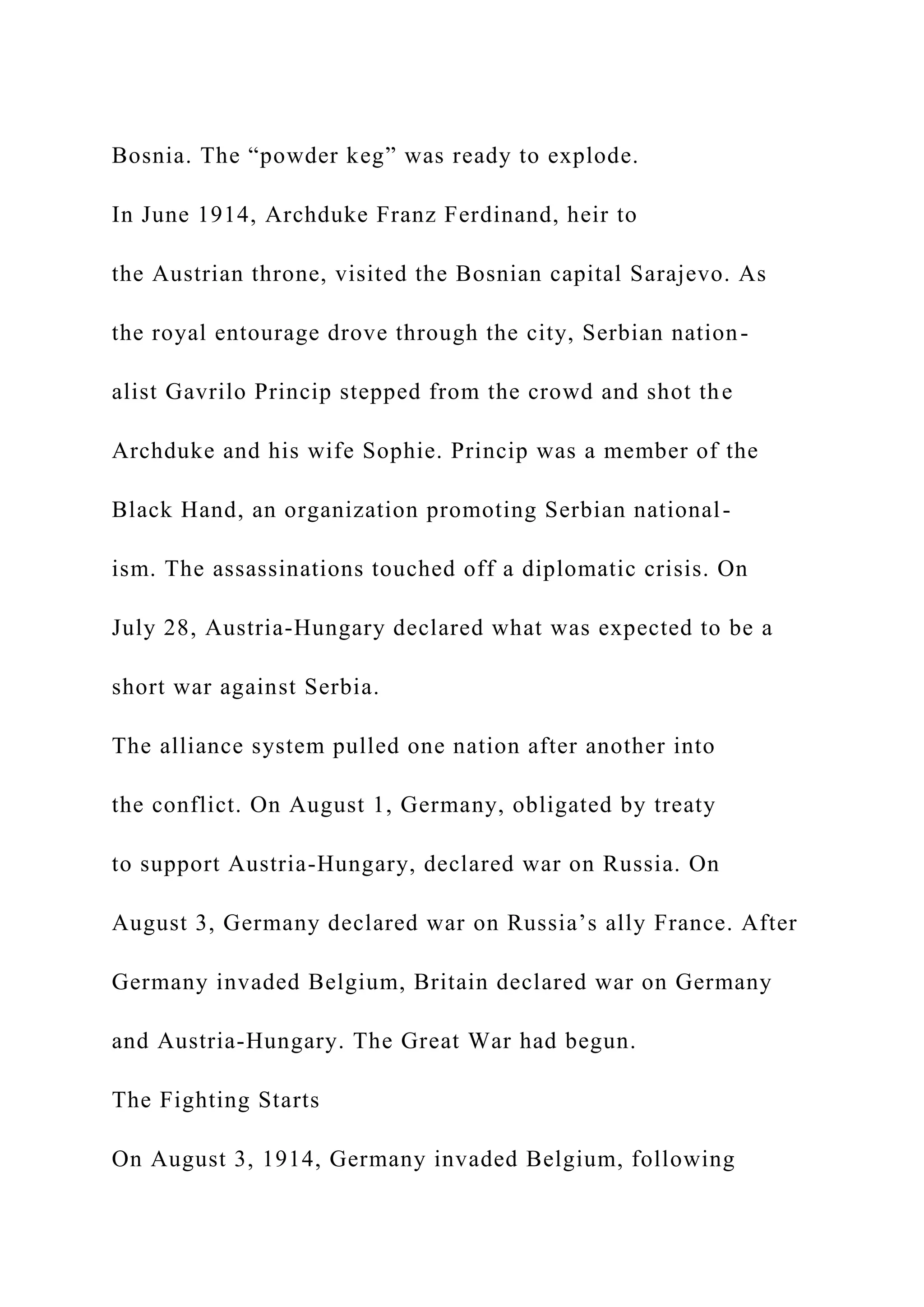 Bosnia. The “powder keg” was ready to explode.
In June 1914, Archduke Franz Ferdinand, heir to
the Austrian throne, visited the Bosnian capital Sarajevo. As
the royal entourage drove through the city, Serbian nation-
alist Gavrilo Princip stepped from the crowd and shot the
Archduke and his wife Sophie. Princip was a member of the
Black Hand, an organization promoting Serbian national-
ism. The assassinations touched off a diplomatic crisis. On
July 28, Austria-Hungary declared what was expected to be a
short war against Serbia.
The alliance system pulled one nation after another into
the conflict. On August 1, Germany, obligated by treaty
to support Austria-Hungary, declared war on Russia. On
August 3, Germany declared war on Russia’s ally France. After
Germany invaded Belgium, Britain declared war on Germany
and Austria-Hungary. The Great War had begun.
The Fighting Starts
On August 3, 1914, Germany invaded Belgium, following
 